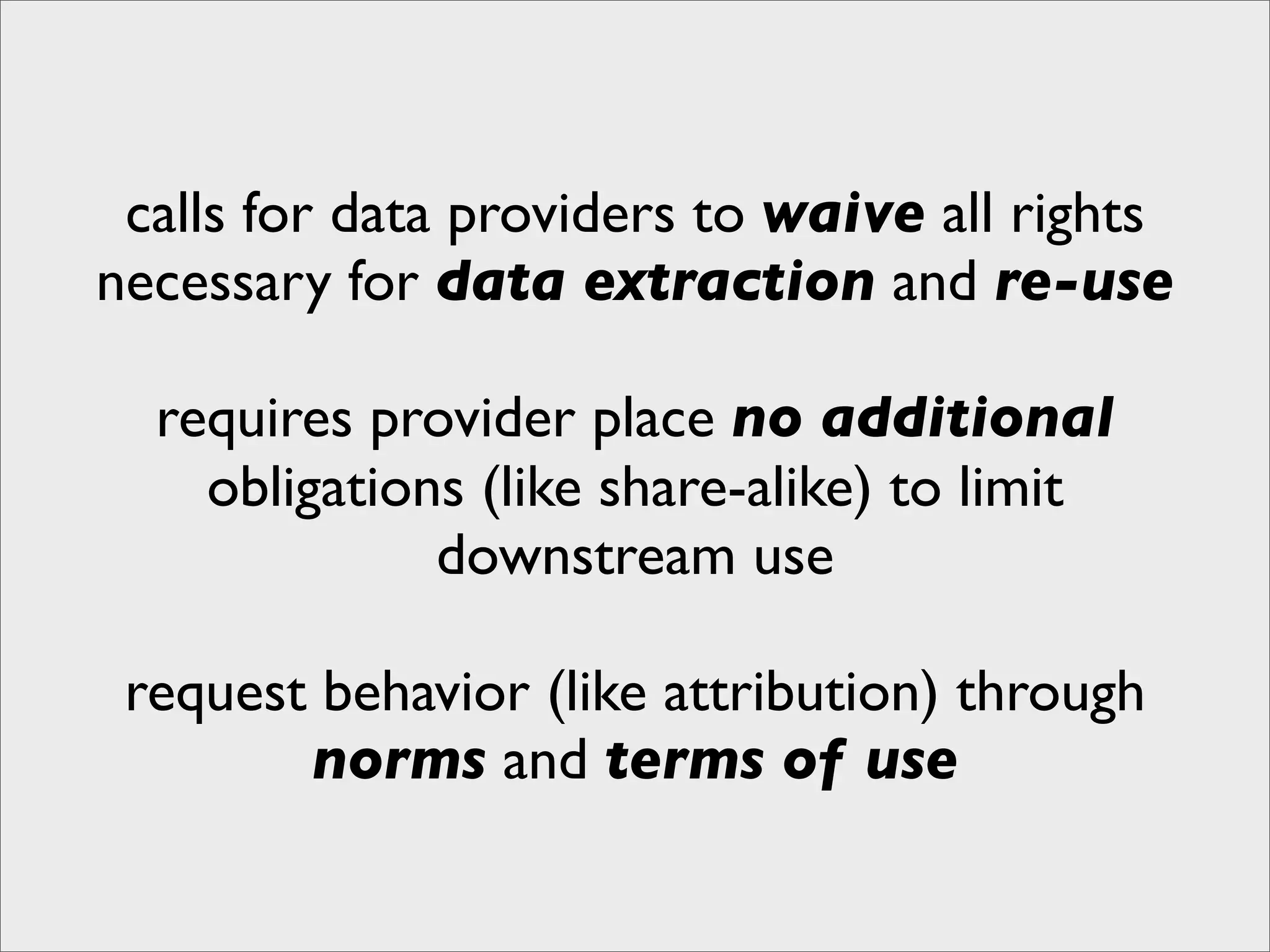 calls for data providers to waive all rights
necessary for data extraction and re-use

  requires provider place no additional
    obligations (like share-alike) to limit
              downstream use

 request behavior (like attribution) through
        norms and terms of use
 