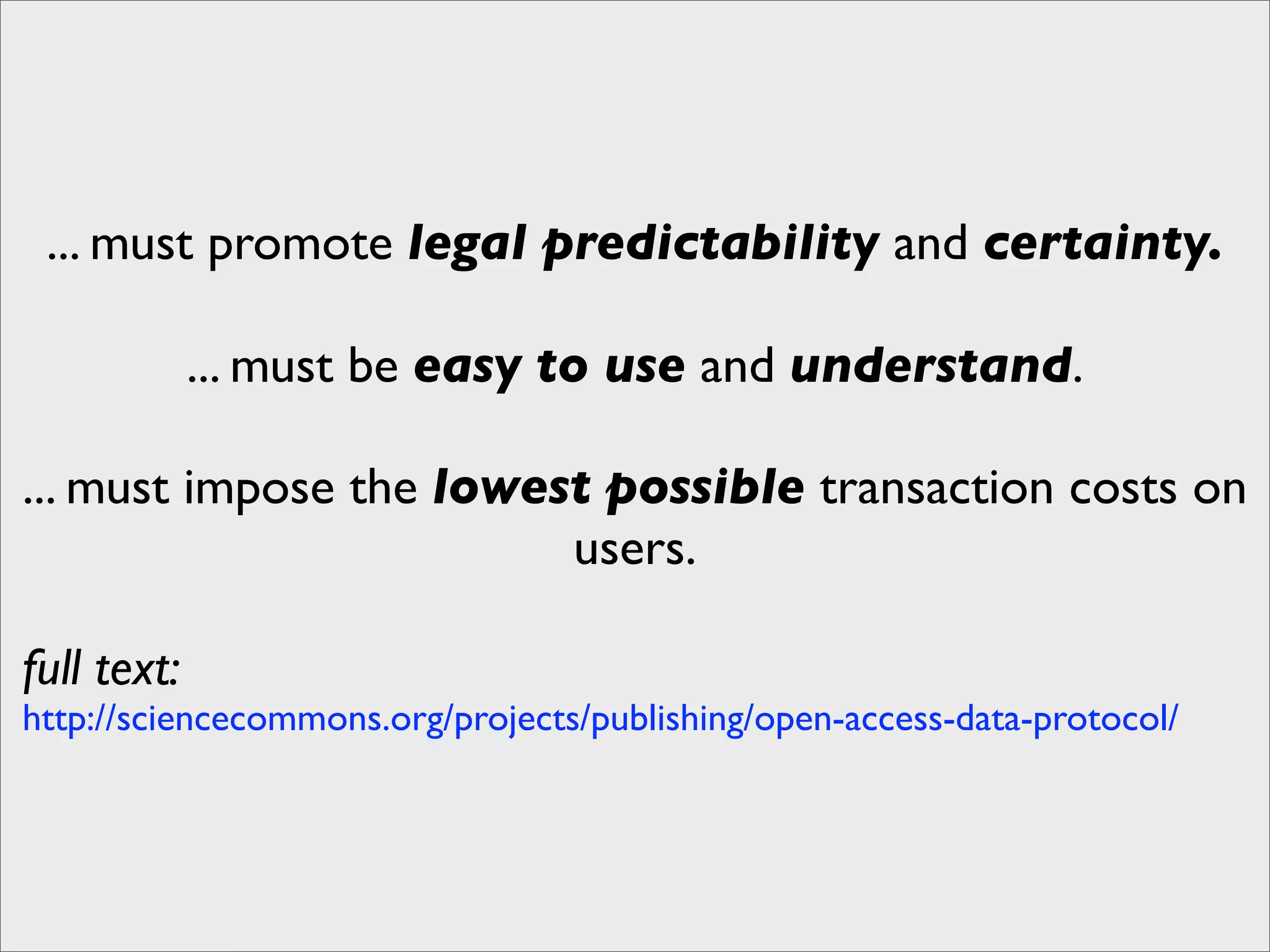 ... must promote legal predictability and certainty.

             ... must be easy to use and understand.

... must impose the lowest possible transaction costs on
                         users.

full text:
http://sciencecommons.org/projects/publishing/open-access-data-protocol/
 