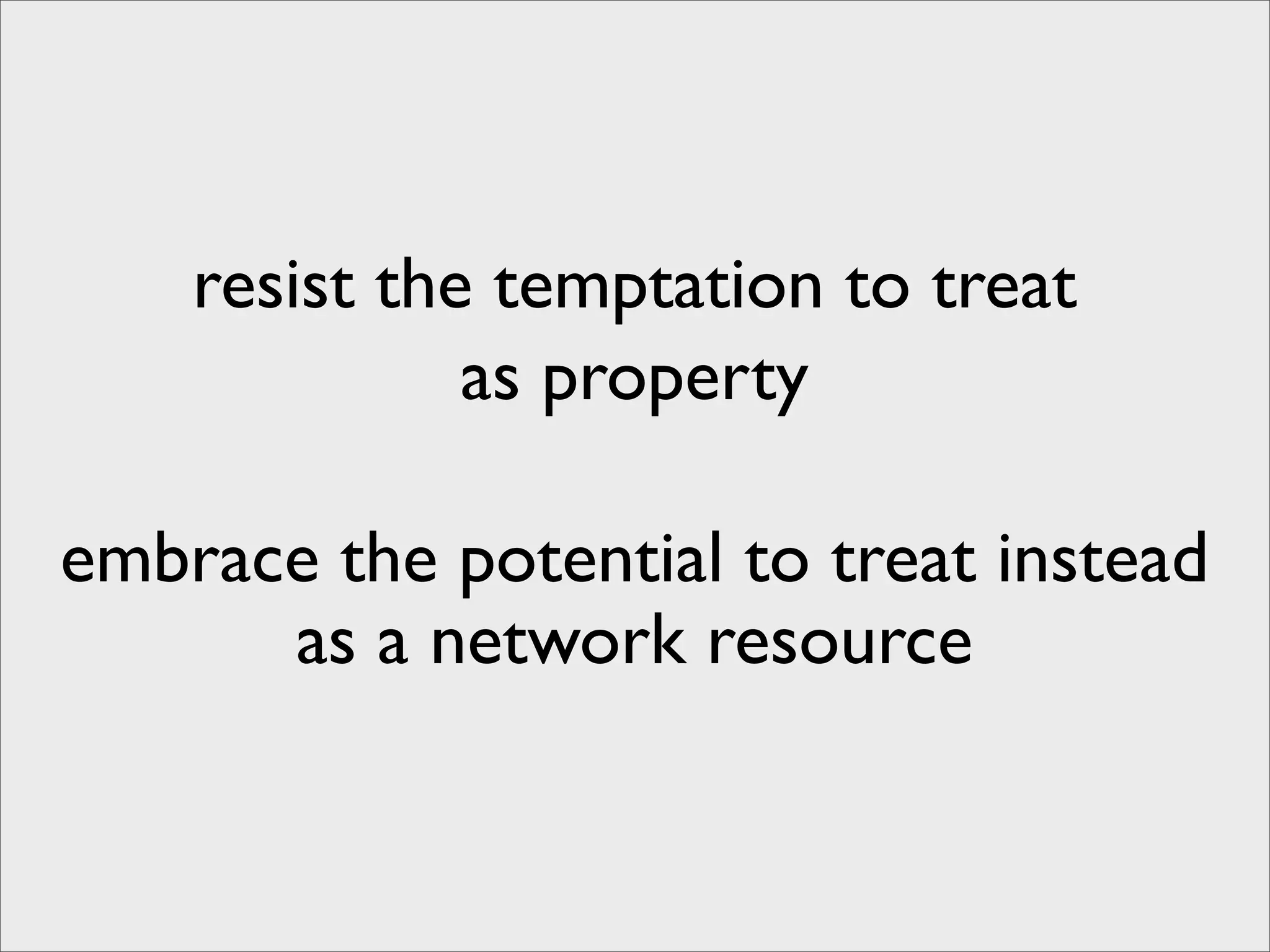 resist the temptation to treat
              as property

embrace the potential to treat instead
      as a network resource
 
