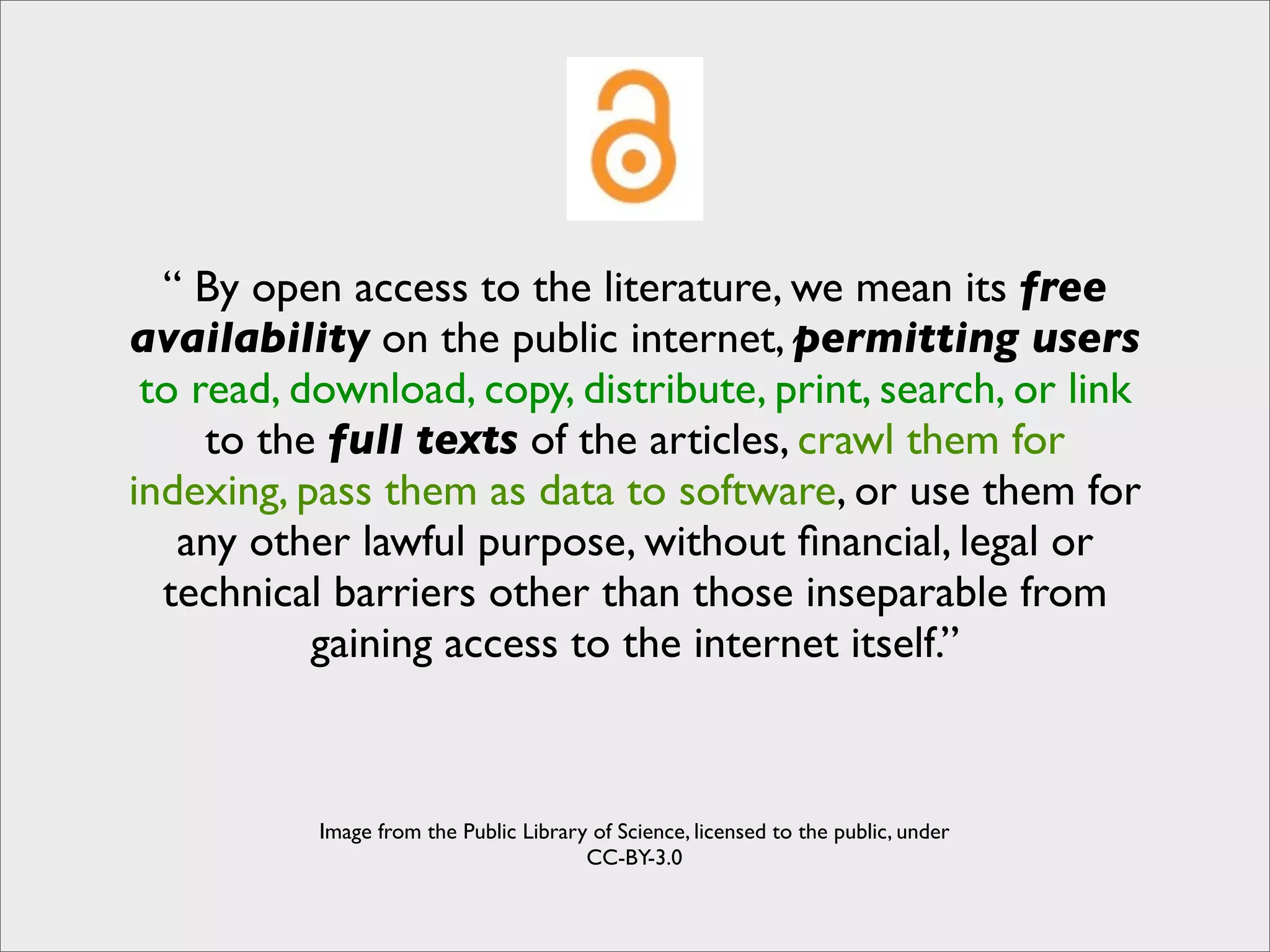 “ By open access to the literature, we mean its free
availability on the public internet, permitting users
 to read, download, copy, distribute, print, search, or link
     to the full texts of the articles, crawl them for
indexing, pass them as data to software, or use them for
   any other lawful purpose, without ﬁnancial, legal or
  technical barriers other than those inseparable from
           gaining access to the internet itself.”



           Image from the Public Library of Science, licensed to the public, under
                                        CC-BY-3.0
 
