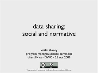 data sharing:
social and normative

              kaitlin thaney
 program manager, science commons
  chantilly, va - ISWC - 25 oct 2009


 This presentation is licensed under the CreativeCommons-Attribution-3.0 license.
 