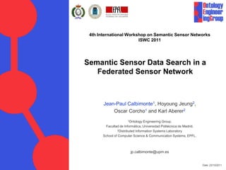4th International Workshop on Semantic Sensor Networks
                        ISWC 2011




Semantic Sensor Data Search in a
   Federated Sensor Network



       Jean-Paul Calbimonte1, Hoyoung Jeung2,
           Oscar Corcho1 and Karl Aberer2
                       1Ontology   Engineering Group.
         Facultad de Informática, Universidad Politécnica de Madrid.
                 2Distributed Information Systems Laboratory

       School of Computer Science & Communication Systems, EPFL.



                        jp.calbimonte@upm.es


                                                                       Date: 23/10/2011
 