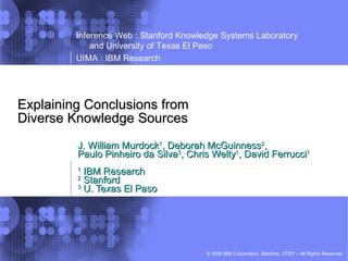 Explaining Conclusions from Diverse Knowledge Sources J. William Murdock 1 , Deborah McGuinness 2 , Paulo Pinheiro da Silva 3 , Chris Welty 1 , David Ferrucci 1 1  IBM Research 2  Stanford 3  U. Texas El Paso 