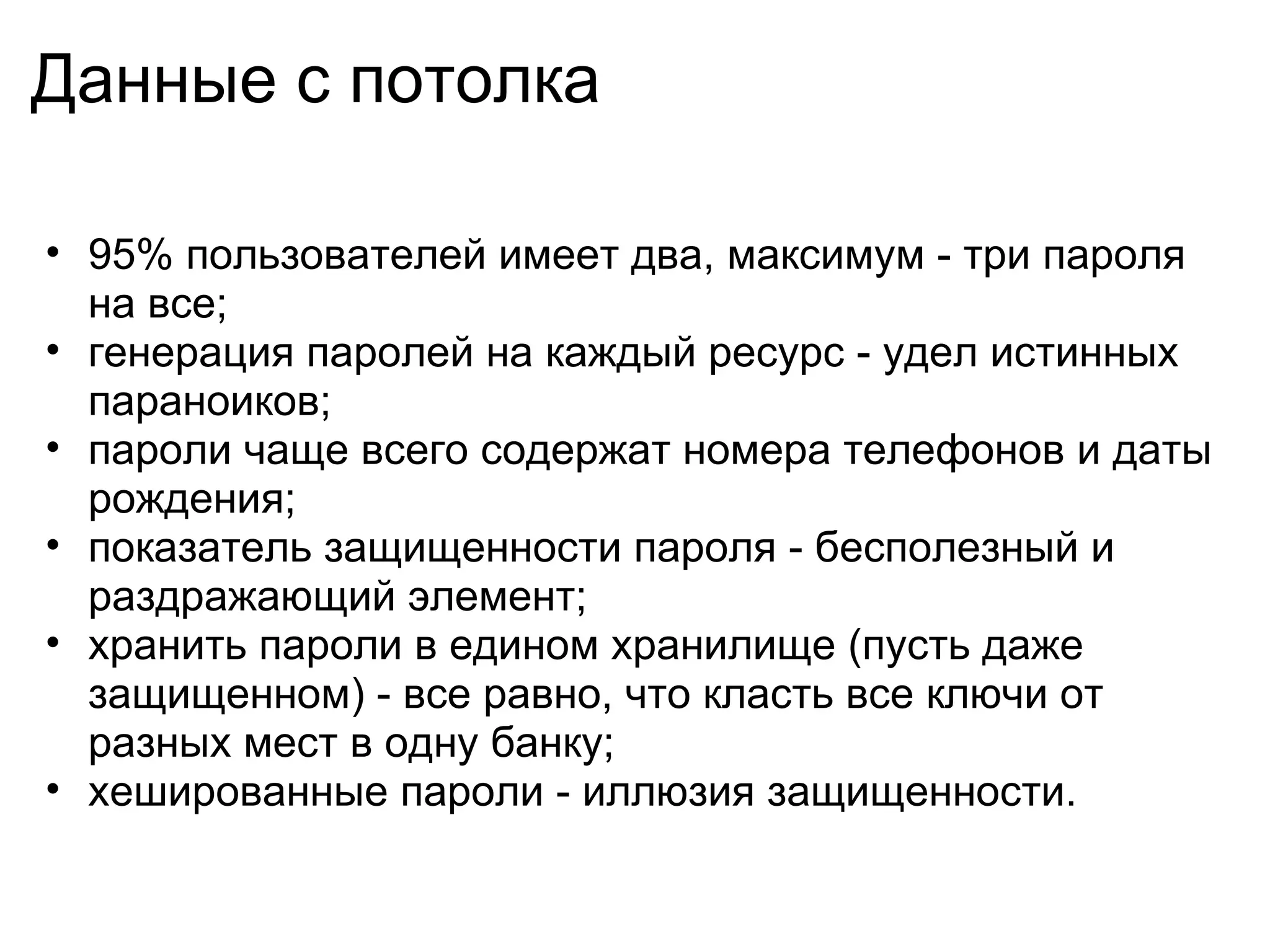 Данные с потолка

• 95% пользователей имеет два, максимум - три пароля
  на все;
• генерация паролей на каждый ресурс - удел истинных
  параноиков;
• пароли чаще всего содержат номера телефонов и даты
  рождения;
• показатель защищенности пароля - бесполезный и
  раздражающий элемент;
• хранить пароли в едином хранилище (пусть даже
  защищенном) - все равно, что класть все ключи от
  разных мест в одну банку;
• хешированные пароли - иллюзия защищенности.
 