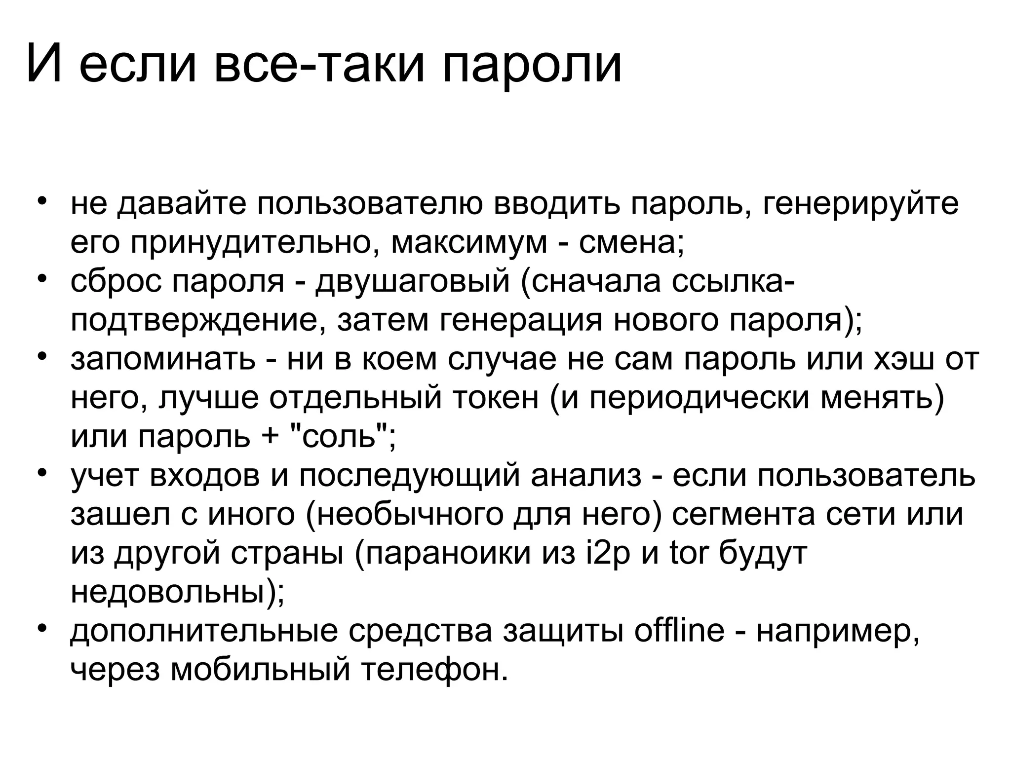 И если все-таки пароли

• не давайте пользователю вводить пароль, генерируйте
  его принудительно, максимум - смена;
• сброс пароля - двушаговый (сначала ссылка-
  подтверждение, затем генерация нового пароля);
• запоминать - ни в коем случае не сам пароль или хэш от
  него, лучше отдельный токен (и периодически менять)
  или пароль + "соль";
• учет входов и последующий анализ - если пользователь
  зашел с иного (необычного для него) сегмента сети или
  из другой страны (параноики из i2p и tor будут
  недовольны);
• дополнительные средства защиты offline - например,
  через мобильный телефон.
 