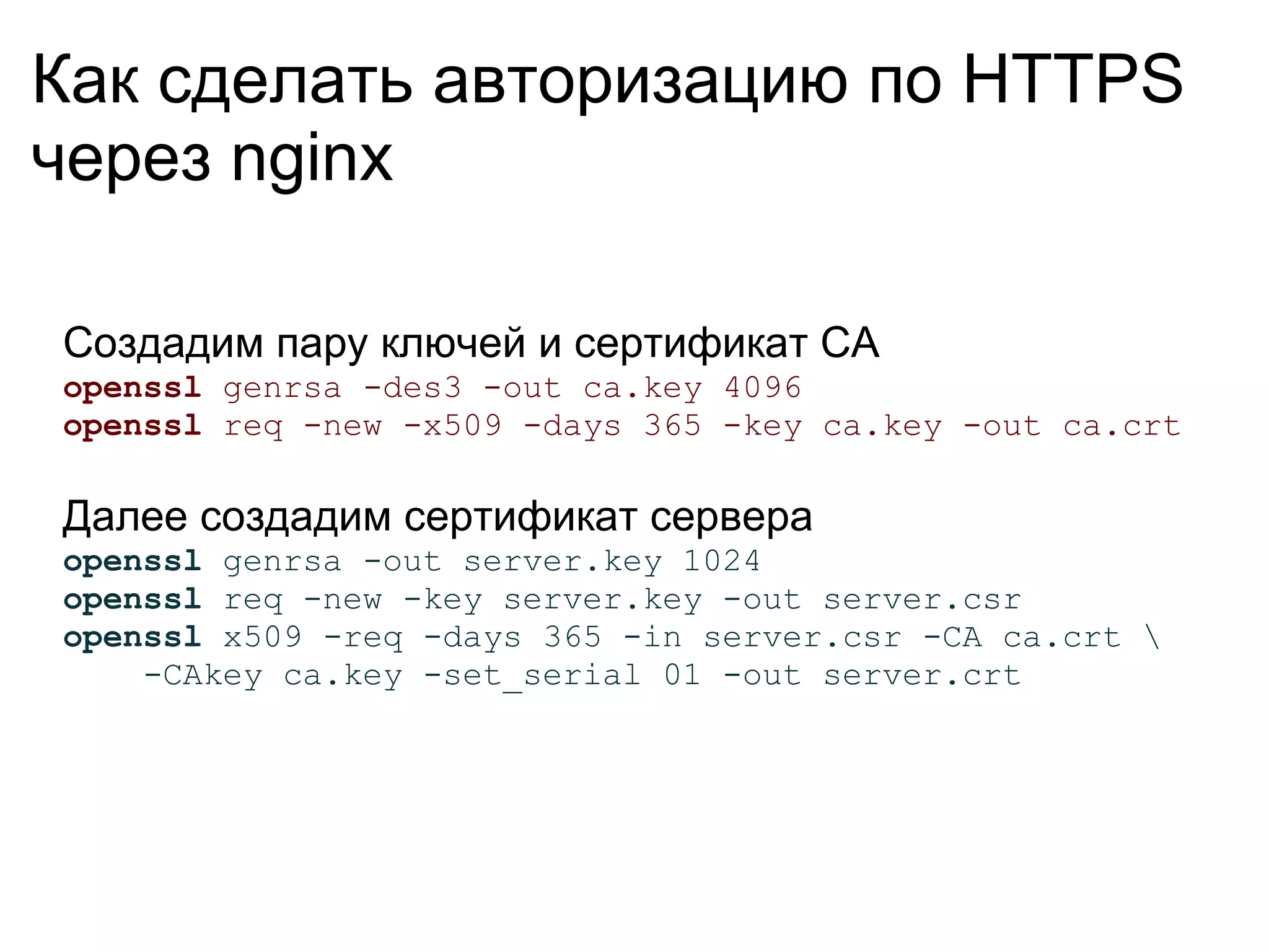 Как сделать авторизацию по HTTPS
через nginx

Создадим пару ключей и сертификат CA
openssl genrsa -des3 -out ca.key 4096
openssl req -new -x509 -days 365 -key ca.key -out ca.crt

Далее создадим сертификат сервера
openssl genrsa -out server.key 1024
openssl req -new -key server.key -out server.csr
openssl x509 -req -days 365 -in server.csr -CA ca.crt 
    -CAkey ca.key -set_serial 01 -out server.crt
 