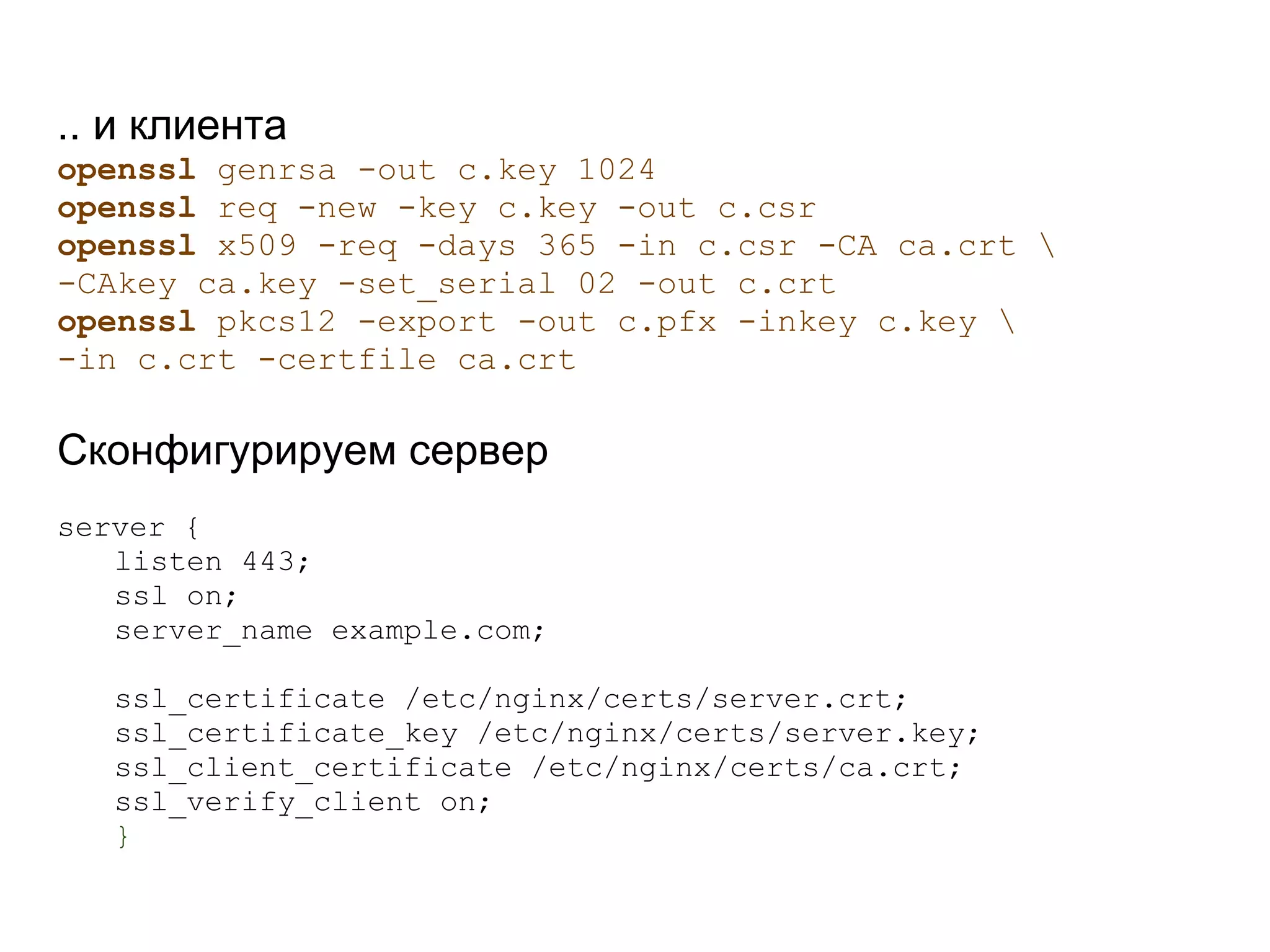 .. и клиента
openssl genrsa -out с.key 1024
openssl req -new -key с.key -out с.csr
openssl x509 -req -days 365 -in с.csr -CA ca.crt 
-CAkey ca.key -set_serial 02 -out с.crt
openssl pkcs12 -export -out с.pfx -inkey с.key 
-in с.crt -certfile ca.crt

Сконфигурируем сервер
server {
   listen 443;
   ssl on;
   server_name example.com;

   ssl_certificate /etc/nginx/certs/server.crt;
   ssl_certificate_key /etc/nginx/certs/server.key;
   ssl_client_certificate /etc/nginx/certs/ca.crt;
   ssl_verify_client on;
   }
 
