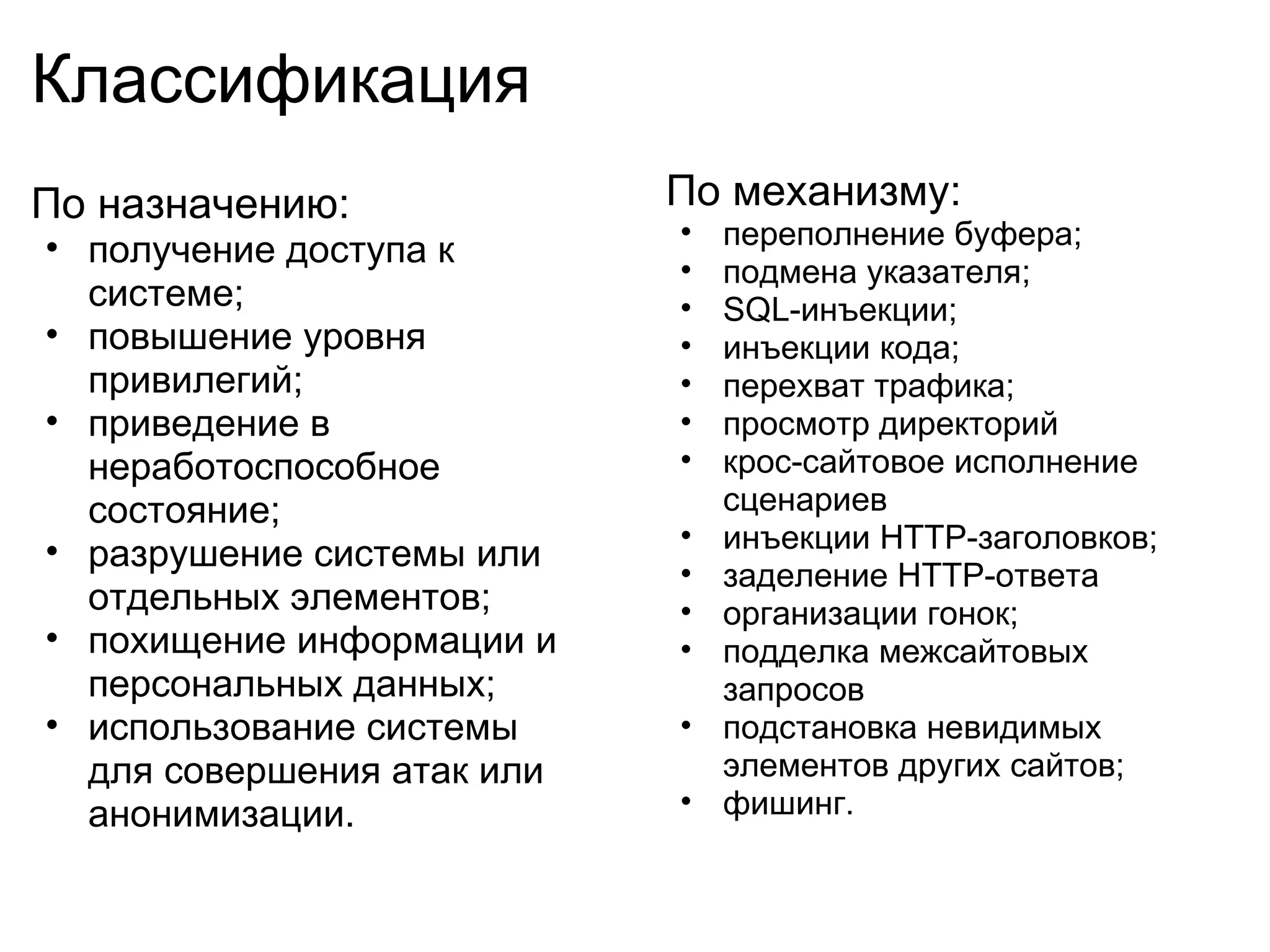 Классификация
По назначению:              По механизму:
                            •   переполнение буфера;
• получение доступа к
                            •   подмена указателя;
  системе;                  •   SQL-инъекции;
• повышение уровня          •   инъекции кода;
  привилегий;               •   перехват трафика;
• приведение в              •   просмотр директорий
  неработоспособное         •   крос-сайтовое исполнение
  состояние;                    сценариев
                            •   инъекции HTTP-заголовков;
• разрушение системы или
                            •   заделение HTTP-ответа
  отдельных элементов;      •   организации гонок;
• похищение информации и    •   подделка межсайтовых
  персональных данных;          запросов
• использование системы     •   подстановка невидимых
  для совершения атак или       элементов других сайтов;
  анонимизации.             •   фишинг.
 