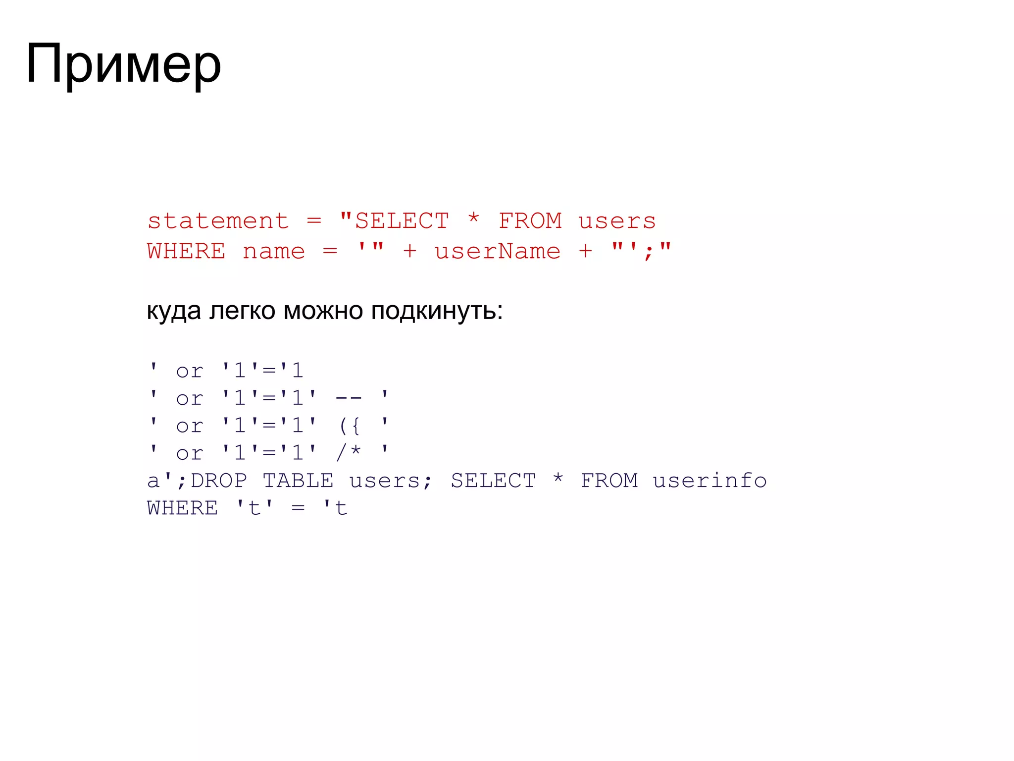Пример

   statement = "SELECT * FROM users
   WHERE name = '" + userName + "';"

   куда легко можно подкинуть:

   ' or '1'='1
   ' or '1'='1' -- '
   ' or '1'='1' ({ '
   ' or '1'='1' /* '
   a';DROP TABLE users; SELECT * FROM userinfo
   WHERE 't' = 't
 