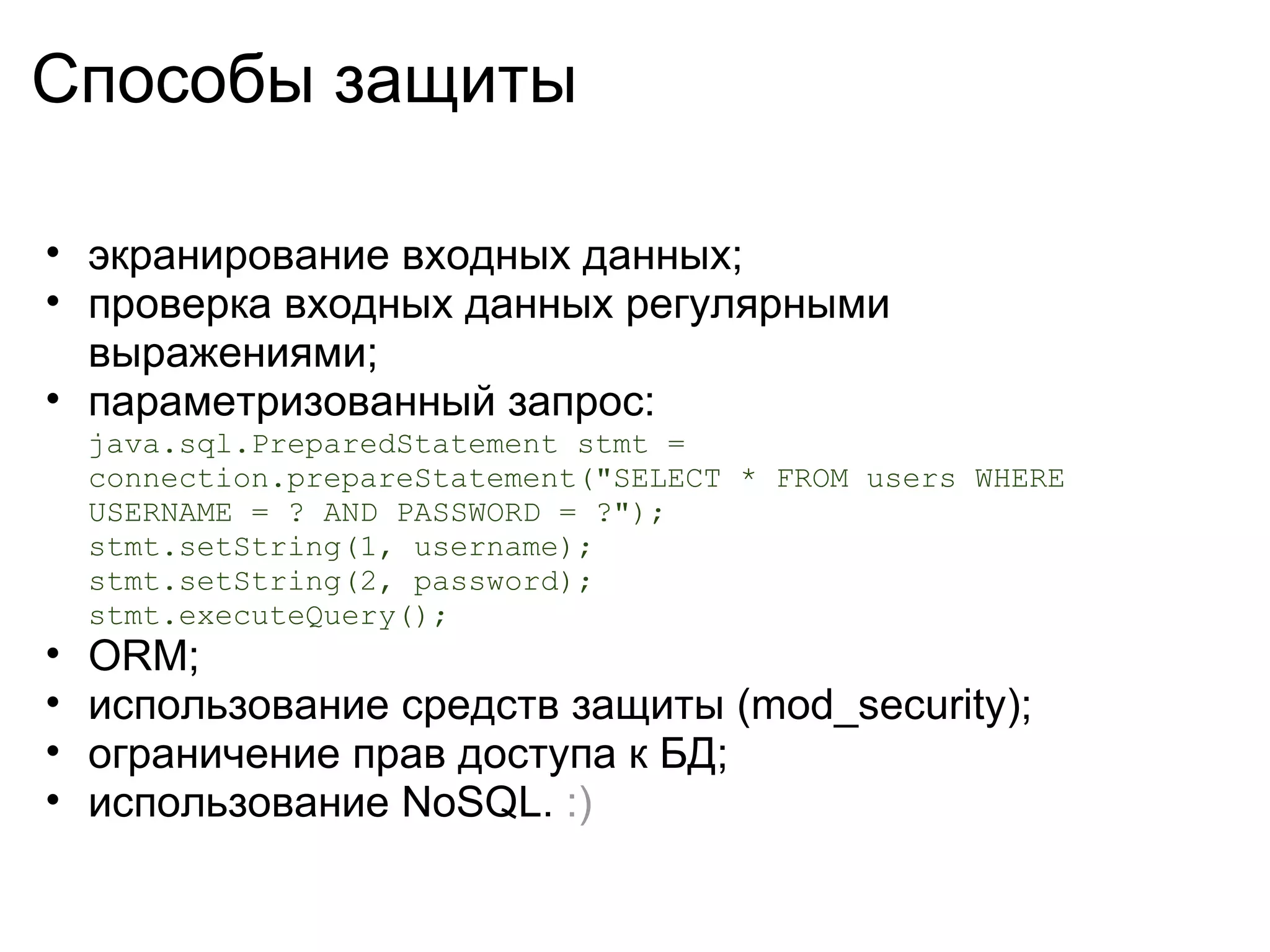 Способы защиты

• экранирование входных данных;
• проверка входных данных регулярными
  выражениями;
• параметризованный запрос:
    java.sql.PreparedStatement stmt =
    connection.prepareStatement("SELECT * FROM users WHERE
    USERNAME = ? AND PASSWORD = ?");
    stmt.setString(1, username);
    stmt.setString(2, password);
    stmt.executeQuery();
•   ORM;
•   использование средств защиты (mod_security);
•   ограничение прав доступа к БД;
•   использование NoSQL. :)
 