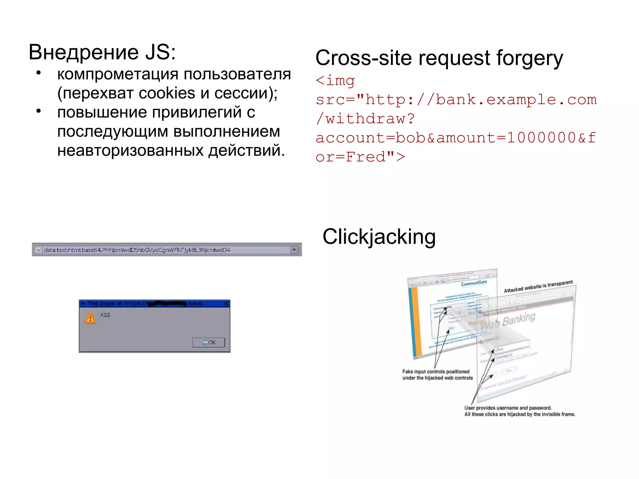 Внедрение JS:                    Cross-site request forgery
• компрометация пользователя     <img
  (перехват cookies и сессии);   src="http://bank.example.com
• повышение привилегий с         /withdraw?
  последующим выполнением        account=bob&amount=1000000&f
  неавторизованных действий.     or=Fred">



                                 Clickjacking
 