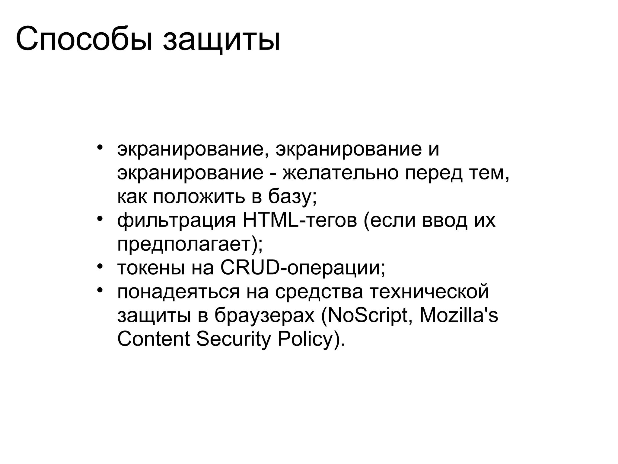 Способы защиты


    • экранирование, экранирование и
      экранирование - желательно перед тем,
      как положить в базу;
    • фильтрация HTML-тегов (если ввод их
      предполагает);
    • токены на CRUD-операции;
    • понадеяться на средства технической
      защиты в браузерах (NoScript, Mozilla's
      Content Security Policy).
 