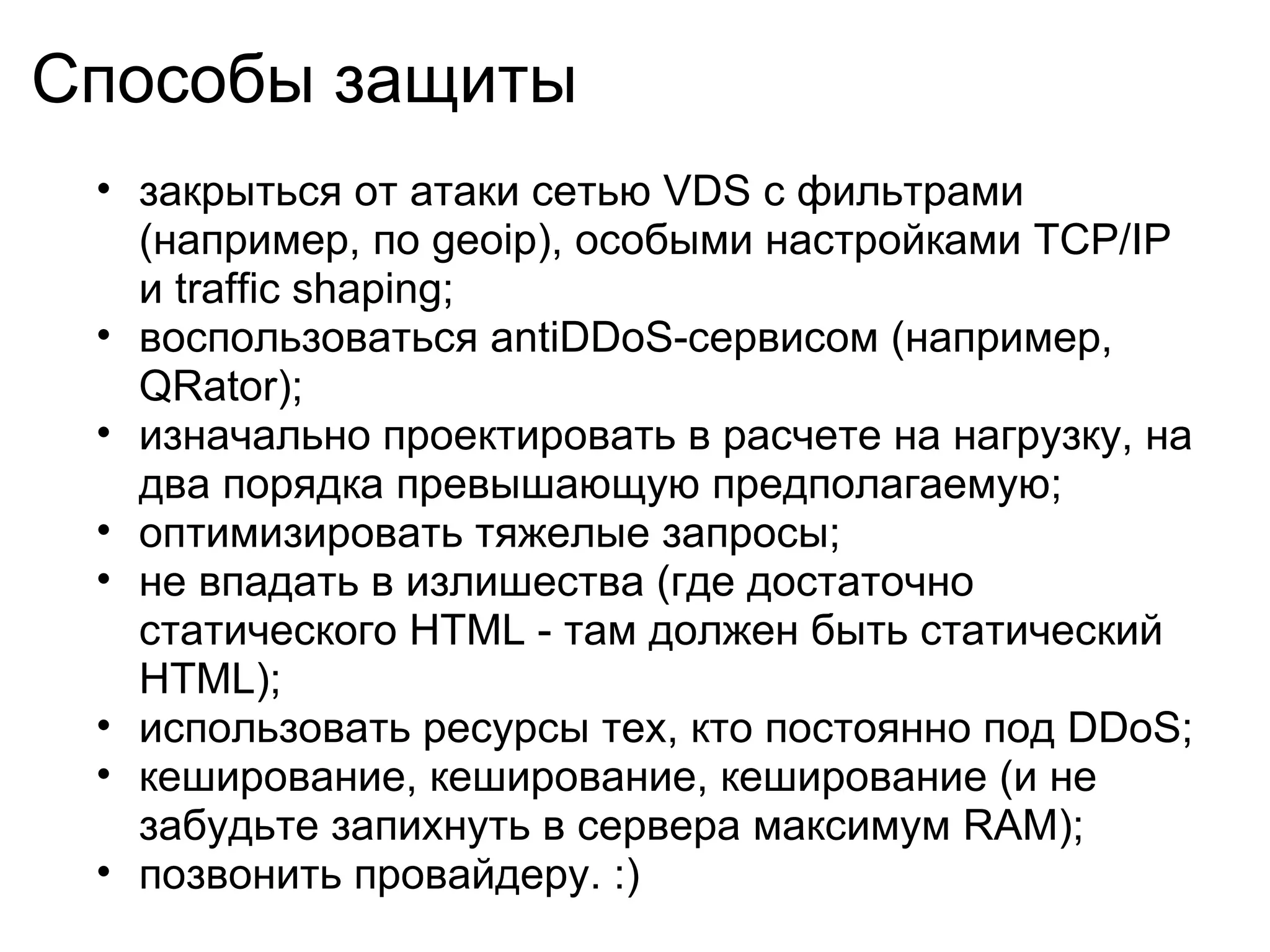 Способы защиты
 • закрыться от атаки сетью VDS с фильтрами
   (например, по geoip), особыми настройками TCP/IP
   и traffic shaping;
 • воспользоваться antiDDoS-сервисом (например,
   QRator);
 • изначально проектировать в расчете на нагрузку, на
   два порядка превышающую предполагаемую;
 • оптимизировать тяжелые запросы;
 • не впадать в излишества (где достаточно
   статического HTML - там должен быть статический
   HTML);
 • использовать ресурсы тех, кто постоянно под DDoS;
 • кеширование, кеширование, кеширование (и не
   забудьте запихнуть в сервера максимум RAM);
 • позвонить провайдеру. :)
 