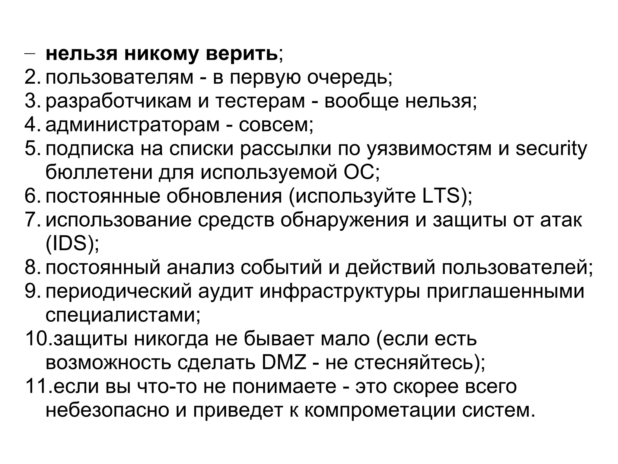 – нельзя никому верить;
2. пользователям - в первую очередь;
3. разработчикам и тестерам - вообще нельзя;
4. администраторам - совсем;
5. подписка на списки рассылки по уязвимостям и security
   бюллетени для используемой ОС;
6. постоянные обновления (используйте LTS);
7. использование средств обнаружения и защиты от атак
   (IDS);
8. постоянный анализ событий и действий пользователей;
9. периодический аудит инфраструктуры приглашенными
   специалистами;
10.защиты никогда не бывает мало (если есть
   возможность сделать DMZ - не стесняйтесь);
11.если вы что-то не понимаете - это скорее всего
   небезопасно и приведет к компрометации систем.
 