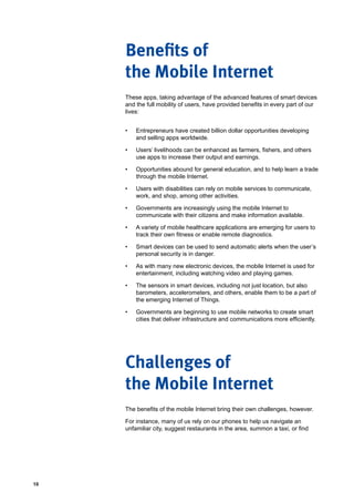 10
These apps, taking advantage of the advanced features of smart devices
and the full mobility of users, have provided benefits in every part of our
lives:
•	 Entrepreneurs have created billion dollar opportunities developing
and selling apps worldwide.
•	 Users’ livelihoods can be enhanced as farmers, fishers, and others
use apps to increase their output and earnings.
•	 Opportunities abound for general education, and to help learn a trade
through the mobile Internet.
•	 Users with disabilities can rely on mobile services to communicate,
work, and shop, among other activities.
•	 Governments are increasingly using the mobile Internet to
communicate with their citizens and make information available.
•	 A variety of mobile healthcare applications are emerging for users to
track their own fitness or enable remote diagnostics.
•	 Smart devices can be used to send automatic alerts when the user’s
personal security is in danger.
•	 As with many new electronic devices, the mobile Internet is used for
entertainment, including watching video and playing games.
•	 The sensors in smart devices, including not just location, but also
barometers, accelerometers, and others, enable them to be a part of
the emerging Internet of Things.
•	 Governments are beginning to use mobile networks to create smart
cities that deliver infrastructure and communications more efficiently.
The benefits of the mobile Internet bring their own challenges, however.
For instance, many of us rely on our phones to help us navigate an
unfamiliar city, suggest restaurants in the area, summon a taxi, or find
Benefits of
the Mobile Internet
Challenges of
the Mobile Internet
 