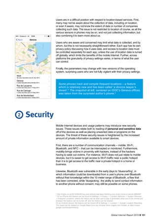 101Global Internet Report 2015
Some phones track and compile frequent locations – a feature
which is relatively new and has been called ‘a divorce lawyer’s
dream’.2
The snapshot at left, centered on ISOC’s Geneva offices,
was taken from the surprised author’s phone.3
Mobile Internet devices and usage patterns may introduce new security
issues. These issues relate both to reading of personal and sensitive data
off of the devices as well as placing unwanted data or programs on the
devices. The threat of these security issues is heightened by the increased
amount of private information available to smart devices.
First, there are a number of communication channels – mobile, Wi-Fi,
Bluetooth, and NFC – that can be intercepted or monitored. Furthermore,
mobility brings victims in proximity with hackers, instead of the hackers
having to seek out victims. For instance, Wi-Fi does not just relate to mobile
devices, but it is easier to get access to Wi-Fi traffic near a public hotspot
than it is to get access to the traffic near a private hotspot in a home or
business.
Likewise, Bluetooth was vulnerable in the early days to ‘bluesnarfing’, in
which information could be downloaded from a user’s phone over Bluetooth
without their knowledge within the 10 meter range of Bluetooth, a flaw that
has been corrected, while ‘bluejacking’, the ability to send contact information
to another phone without consent, may still be possible on some phones.
Security
2
http://metro.co.uk/2014/09/28/how-your-iphone-has-been-tracking-your-every-move-in-secret-4884687.
3
On an iPhone this feature can be found at Settings -> Privacy -> Location Services -> System Services
-> Frequent Locations, where the history can be seen and a map is generated when any of the entries are
pressed, the feature can be turned off, and the history can be cleared.
On an Android device, the feature can be turned off at Settings -> Location -> Google Location Reporting.
The maps can be viewed on Google Maps from any browser when logged into Google, at https://maps.
google.com/locationhistory/.
2
Users are in a difficult position with respect to location-based services. First,
many may not be aware about the collection of data, including on location,
or even if aware, may not know the extent of data or number of companies
collecting such data. The issue is not restricted to location of course, as all the
various sensors in phones may be on, and not just collecting information, but
also combining it to learn more about us.
Users who are aware and concerned may limit what data is collected, and by
whom, but this is not necessarily straightforward either. Each app has its own
privacy policy discussing how it uses data, and access to location data must
be controlled separately for each app, unless the use of location data is turned
off globally, which limits the benefits of the mobile Internet. Further, across
platforms the granularity of privacy settings varies, in terms of what the user
can control.
Finally, the parameters may change with new versions of the operating
system, surprising users who are not fully vigilant with their privacy settings.
 