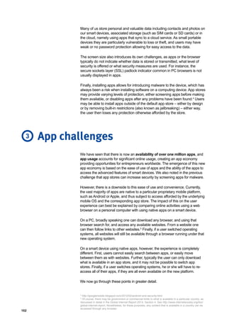 102
Many of us store personal and valuable data including contacts and photos on
our smart devices, associated storage (such as SIM cards or SD cards) or in
the cloud, namely using apps that sync to a cloud service. As small portable
devices they are particularly vulnerable to loss or theft, and users may have
weak or no password protection allowing for easy access to the data.
The screen size also introduces its own challenges, as apps or the browser
typically do not indicate whether data is stored or transmitted, what level of
security is offered or what security measures are used. For instance, the
secure sockets layer (SSL) padlock indicator common in PC browsers is not
usually displayed in apps.
Finally, installing apps allows for introducing malware to the device, which has
always been a risk when installing software on a computing device. App stores
may provide varying levels of protection, either screening apps before making
them available, or disabling apps after any problems have been found.4
Users
may be able to install apps outside of the default app store – either by design
or by removing built-in restrictions (also known as jailbreaking) – either way,
the user then loses any protection otherwise afforded by the store.
We have seen that there is now an availability of over one million apps, and
app usage accounts for significant online usage, creating an app economy
providing opportunities for entrepreneurs worldwide. The emergence of this new
app economy is based on the ease of use of apps and the ability of the apps to
access the advanced features of smart devices. We also noted in the previous
challenge that app stores can increase security by screening apps for malware.
However, there is a downside to this ease of use and convenience. Currently,
the vast majority of apps are native to a particular proprietary mobile platform,
such as Android or Apple, and thus subject to access afforded by the underlying
mobile OS and the corresponding app store. The impact of this on the user
experience can best be explained by comparing online activities using a web
browser on a personal computer with using native apps on a smart device.
On a PC, broadly speaking one can download any browser, and using that
browser search for, and access any available websites. From a website one
can then follow links to other websites.5
Finally, if a user switched operating
systems, all websites will still be available through a browser running under that
new operating system.
On a smart device using native apps, however, the experience is completely
different. First, users cannot easily search between apps, or easily move
between them as with websites. Further, typically the user can only download
what is available in an app store, and it may not be possible to switch app
stores. Finally, if a user switches operating systems, he or she will have to re-
access all of their apps, if they are all even available on the new platform.
We now go through these points in greater detail.
App challenges
4
http://googlemobile.blogspot.com/2012/02/android-and-security.html.
5
Of course, there may be government or commercial limits to what is available in a particular country, as
discussed in detail in the Global Internet Report 2014, Section 4. See http://www.internetsociety.org/doc/
global-internet-report. Nonetheless, for these purposes, any content that is available in a country can be
accessed through any browser.
3
 