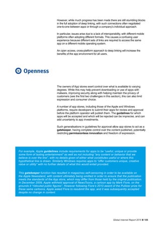 105Global Internet Report 2015
The owners of App stores exert control over what is available to varying
degrees. While this may help prevent downloading or use of apps with
malware, improving security along with helping maintain the privacy of
customers (see the first two challenges in this section), this can also limit
expression and consumer choice.
A number of app stores, including those of the Apple and Windows
platforms, require developers to submit their apps for review and approval
before the platform operator will publish them. The guidelines for which
apps will be accepted and which will be rejected can be imprecise, and can
add uncertainty to app investments.
Such generalisations in guidelines for approval allow app stores to act as a
gatekeeper, having complete control over the content published, potentially
restricting permissionless innovation and freedom of expression.
However, while much progress has been made there are still stumbling blocks
in the full adoption of deep linking, with such connections often negotiated
one-to-one between apps or through a company’s individual approach.
In particular, issues arise due to a lack of interoperability, with different mobile
platforms often adopting different formats. This causes a confusing user
experience because different sets of links are required to access the same
app on a different mobile operating system.
An open access, cross-platform approach to deep linking will increase the
benefits of the app environment for all users.
Openness
For example, Apple guidelines include requirements for apps to be “useful, unique or provide
some form of lasting entertainment” as well as not including “any content or behavior that we
believe is over the line”, with no details given of either what constitutes useful or where this
hypothetical line is drawn. Similarly Windows requires apps to “offer customers unique, creative
value or utility” with no further details of what this would entail provided.
This gatekeeper function has resulted in magazines self-censoring in order to be available on
the Apple Newsstand, with content ultimately being omitted in order to ensure that the publication
meets the standards of the App store, which may differ from those held by the original publication.
In December 2009, Apple withheld approval of NewsToons, a cartoon app by Mark Fiore, on the
grounds it “ridiculed public figures”. However following Fiore’s 2010 award of the Pulitzer prize for
these same cartoons, Apple asked Fiore to resubmit the app, and it was subsequently accepted
despite no change in content.
b
 