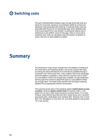 108
The lack of standardisation between apps and app stores also acts as a
barrier for consumers wanting to move between platforms as there are
significant costs associated with switching. In particular these costs are
associated with the loss of non-transferable apps which will likely need
to be re-purchased for the new handset, increasing the relative cost of
switching to a new platform. Even for free apps, there is a time cost to
switching. Such costs can ultimately impact the decision of whether to
switch, and if so, on which platform to switch.
Switching costs
The introduction of app stores, typically tied to the platform consisting of
the smart device and operating system, has proven popular with users,
by making the advanced features of a smart device available through a
convenient icon. At the same time, it has created a first-mover advantage
that limits platform competition. Users will only invest the cost to switch
to a new platform if there are enough apps available, but app developers
will only spend the money to adapt their apps to a new platform if there
are enough users. The result is less dynamic than the easier switching
between PCs accessing the Internet via browsers.
The outcome can be seen in the operating system market shares across
countries. While the global market share for Android is 84%, in the
graph one can see a wide range across the countries shown. In no case,
however, does Android have less than 50% market share and in several it
approaches 90%, while Apple never exceeds 38%, Windows has no more
than 14%, BlackBerry no more than 3%, and Other platforms only exceed
1% in one country.
Summary
d
 