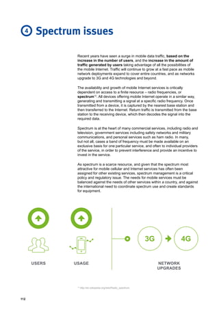 112
Recent years have seen a surge in mobile data traffic, based on the
increase in the number of users, and the increase in the amount of
traffic generated by users taking advantage of all the possibilities of
the mobile Internet. Traffic will continue to grow at a fast pace as mobile
network deployments expand to cover entire countries, and as networks
upgrade to 3G and 4G technologies and beyond.
The availability and growth of mobile Internet services is critically
dependent on access to a finite resource – radio frequencies, or
spectrum12
. All devices offering mobile Internet operate in a similar way,
generating and transmitting a signal at a specific radio frequency. Once
transmitted from a device, it is captured by the nearest base station and
then transferred to the Internet. Return traffic is transmitted from the base
station to the receiving device, which then decodes the signal into the
required data.
Spectrum is at the heart of many commercial services, including radio and
television, government services including safety networks and military
communications, and personal services such as ham radio. In many,
but not all, cases a band of frequency must be made available on an
exclusive basis for one particular service, and often to individual providers
of the service, in order to prevent interference and provide an incentive to
invest in the service.
As spectrum is a scarce resource, and given that the spectrum most
attractive for mobile cellular and Internet services has often been
assigned for other existing services, spectrum management is a critical
policy and regulatory issue. The needs for mobile services must be
balanced against the needs of other services within a country, and against
the international need to coordinate spectrum use and create standards
for equipment.
Spectrum issues
3G 4G
USERS USAGE NETWORK
UPGRADES
4
12
http://en.wikipedia.org/wiki/Radio_spectrum.
 