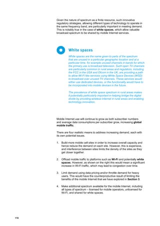 118
Given the nature of spectrum as a finite resource, such innovative
regulatory strategies, allowing different types of technology to operate in
the same frequency band, are particularly important in meeting demand.
This is notably true in the case of white spaces, which allow valuable
broadcast spectrum to be shared by mobile Internet services.
Mobile Internet use will continue to grow as both subscriber numbers
and average data consumptions per subscriber grow, increasing global
mobile traffic.
There are four realistic means to address increasing demand, each with
its own potential issues.
1.	 Build more mobile cell sites in order to increase overall capacity and
hence reduce the demand on each site. However, this is expensive,
and interference between sites limits the density of the sites as they
get closer together.
2.	 Offload mobile traffic to platforms such as Wi-Fi and potentially white
spaces. However, as shown on the right this would mean a significant
increase in Wi-Fi traffic, which may lead to congestion over time.
3.	 Limit demand using data pricing and/or throttle demand for heavy
users. This would have the counterproductive result of limiting the
benefits of the mobile Internet that we have explored in Section 3.
4.	 Make additional spectrum available for the mobile Internet, including
all types of spectrum – licensed for mobile operators, unlicensed for
Wi-Fi, and shared for white spaces.
White spaces are the name given to parts of the spectrum
that are unused in a particular geographic location and at a
particular time, for example unused channels in bands for which
the primary use is broadcast television. Such open TV channels
are particularly common in rural areas and regulators, including
the FCC in the USA and Ofcom in the UK, are providing a path
to allow Wi-Fi like services using White Space Devices (WSD)
to broadcast over unused TV channels. These services would
either use dedicated devices, or the functionality would have to
be incorporated into mobile devices in the future.
The prevalence of white space spectrum in rural areas makes
it potentially particularly important in helping bridge the digital
divide by providing wireless Internet in rural areas and enabling
technology innovation.
White spaces
 