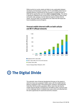 119Global Internet Report 2015
While country by country needs are likely to vary, particularly between
developing and developed countries, the ITU and GSMA predict that on
average spectrum requirement for the provision of mobile services in
2020 will be significantly more than what is assigned today. This will be
a significant challenge at the country level, as the needs of other private
and public radio services must be balanced against mobile Internet
needs, and at the WRC15 as allocations are made that will impact the
future availability across all regions.
Forecast mobile Internet traffic on both cellular
and Wi-Fi offload networks
1 000
800
600
400
200
0
2012 2013 2014 2015 2016 2017 2018 2019
Mobiledatatraffic(PBthousand)
Additional Wi-Fi data traffic
Wi-Fi data traffic from 3G and 4G devices
Cellular data traffic
The optimistic view of Internet development focuses on the speed at
which we have now surpassed 3 billion users, with the mobile Internet
playing a significant role in that achievement. However, that still leaves
more than half the world’s population offline. Given the role that the
mobile Internet will play in bringing the next billions online, we focus here
on the challenges faced in bringing those users online and allowing them
the same opportunity for social and economic inclusion.
The Digital Divide5
Source: Analysys Mason Research, 2015
 