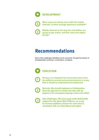 12
DEVELOPMENT
More users are doing more with the mobile
Internet; is there enough spectrum available?
Mobile Internet is the way the next billion are
going to get online; will this close the digital
divide?
4
5
Each of the challenges identified can be overcome, through the actions of
all stakeholders working in combination, as follows.
Recommendations
EVOLUTION
Privacy: It is important to ensure that users have
the ability to provide privacy permissions in a way
that is simple to understand and implement.
Security: We should implement a Collaborative
Security approach to mobile security, with all
players in the ecosystem playing a role in this effort.
App challenges: We encourage multi-stakeholder
support for the Open Web Platform, as a way
to increase platform choices for users that is
consistent with our OpenStand principles.
1
2
3
 