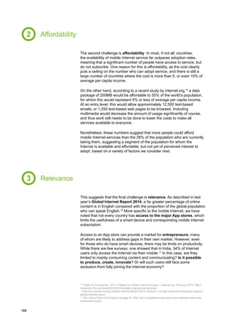 122
Affordability
Relevance
The second challenge is affordability. In most, if not all, countries,
the availability of mobile Internet service far outpaces adoption rates,
meaning that a significant number of people have access to service, but
do not subscribe. One reason for this is affordability, as the cost clearly
puts a ceiling on the number who can adopt service, and there is still a
large number of countries where the cost is more than 5, or even 10% of
average per capita income.
On the other hand, according to a recent study by internet.org,15
a data
package of 250MB would be affordable to 55% of the world’s population,
for whom this would represent 5% or less of average per capita income.
At an entry level, this would allow approximately 12,500 text-based
emails, or 1,250 text-based web pages to be browsed. Including
multimedia would decrease the amount of usage significantly of course,
and thus work still needs to be done to lower the costs to make all
services available to everyone.
Nonetheless, these numbers suggest that more people could afford
mobile Internet services than the 28% of the population who are currently
taking them, suggesting a segment of the population for whom the
Internet is available and affordable, but not yet of perceived interest to
adopt, based on a variety of factors we consider next.
This suggests that the final challenge is relevance. As described in last
year’s Global Internet Report 2014, a far greater percentage of online
content is in English compared with the proportion of the global population
who can speak English.16
More specific to the mobile Internet, we have
noted that not every country has access to the major App stores, which
limits the usefulness of a smart device and corresponding mobile Internet
subscription.
Access to an App store can provide a market for entrepreneurs, many
of whom are likely to address gaps in their own market. However, even
for those who do have smart devices, there may be limits on productivity.
While there are few surveys, one showed that in India, 34% of Internet
users only access the Internet via their mobile.17
In this case, are they
limited to mainly consuming content and communicating? Is it possible
to produce, create, innovate? Or will such users still face some
exclusion from fully joining the Internet economy?
2
3
15
“State of Connectivity: 2014, A Report on Global Internet Access”, internet.org, February 2015, http://
newsroom.fb.com/news/2015/02/the-state-of-global-connectivity/.
16
See the Internet Society Global Internet Report 2014, Section 4, at http://www.internetsociety.org/doc/
global-internet-report
17
See Unitus Seed Fund Report at page 45, http://usf.vc/updates/unitus-seed-fund-releases-new-india-
livelihoods-report/
 