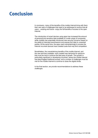123Global Internet Report 2015
In conclusion, many of the benefits of the mobile Internet bring with them
their own sets of challenges that need to be addressed to ensure that all
users – existing and future– enjoy the full benefits of access to the open
Internet.
The introduction of smart devices using apps has increased the amount
of personal and sensitive data available to a wide range of companies,
while mobility has potentially introduced new security concerns based on
the ability to intercept transmissions and expose this data to unwanted
parties. At the same time, the apps used overwhelmingly to access the
Internet via smart devices have created costs that may limit competition.
Nonetheless, the overwhelming benefits of the mobile Internet, and
the new services available, have created new demands for spectrum
that must be met to continue the fast pace of growth. This growth is
particularly significant in developing countries, where the mobile Internet
has leap-frogged traditional access, and a number of challenges must be
met for the mobile Internet to continue to close the digital divide.
In the final section, we provide recommendations to address these
challenges.
Conclusion
 
