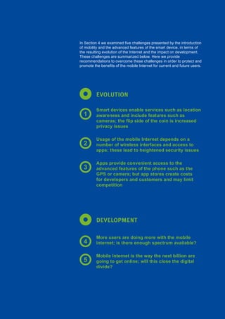 125Global Internet Report 2015
EVOLUTION
DEVELOPMENT
In Section 4 we examined five challenges presented by the introduction
of mobility and the advanced features of the smart device, in terms of
the resulting evolution of the Internet and the impact on development.
These challenges are summarized below. Here we provide
recommendations to overcome these challenges in order to protect and
promote the benefits of the mobile Internet for current and future users.
Smart devices enable services such as location
awareness and include features such as
cameras; the flip side of the coin is increased
privacy issues
Usage of the mobile Internet depends on a
number of wireless interfaces and access to
apps; these lead to heightened security issues
Apps provide convenient access to the
advanced features of the phone such as the
GPS or camera; but app stores create costs
for developers and customers and may limit
competition
More users are doing more with the mobile
Internet; is there enough spectrum available?
Mobile Internet is the way the next billion are
going to get online; will this close the digital
divide?
1
2
3
4
5
 