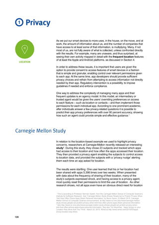 128
As we put our smart devices to more uses, in the house, on the move, and at
work, the amount of information about us, and the number of companies that
have access to at least some of that information, is multiplying. Many, if not
most of us, are not fully aware of what is collected, unless confronted directly
with the results. For example, many are unaware, and thus surprised, at
seeing their own activity mapped in detail with the frequent location features
of at least the Apple and Android platforms, as discussed in Section 4.
In order to address these issues, it is important that users are given the
option to provide consent to access features of smart devices in a fashion
that is simple and granular, enabling control over relevant permissions given
to each app. At the same time, app developers should provide sufficient
privacy choices and refrain from attempting to access information not directly
needed by their app. Regulatory intervention is a possibility, to impose
guidelines if needed and enforce compliance.
One way to address the complexity of managing many apps and their
frequent updates is an agency model. In this model, an intermediary or
trusted agent would be given the users’ overriding preferences on access
to each feature – such as location or contacts – and then implement those
permissions for each individual app. According to one prominent academic,
after individuals answer a few privacy-related questions it is possible to
predict their app privacy preferences with over 90 percent accuracy, showing
how such an agent could provide simple and effective guidance.1
Privacy1
LOCATION
Carnegie Mellon Study
In relation to the location-based example we used to highlight privacy
concerns, researchers at Carnegie-Mellon recently released an interesting
study2
. During this study, they chose 23 subjects and tracked which apps
had access to their location and how often the apps accessed their location.
They then provided a privacy agent enabling the subjects to control access
to location data, and provided the subjects with a ‘privacy nudge’ alerting
them each time an app asked for location.
The results were startling. One user learned that his or her location had
been shared with apps 5,398 times over two weeks. When presented
with data about the frequency of sharing of their location, many of the
study’s subjects expressed shock, and having access to a privacy agent,
most quickly reset their permissions to limit the use of location. As other
research shows, not all apps even have an obvious direct need for location
1
This is according to Professor Norman Sadeh, from the Carnegie Mellon School of Computer Science’s
Institute for Software Research. See “Carnegie Mellon Study Shows People Act to Protect Privacy When
Told How Often Phone Apps Share Personal Information” by Byron Spice, 23 March 2015, Carnegie
Mellon School of Computer Science announcement, at http://www.cs.cmu.edu/news/carnegie-mellon-
study-shows-people-act-protect-privacy-when-told-how-often-phone-apps-share-personal-information.
2
See http://www.cs.cmu.edu/news/carnegie-mellon-study-shows-people-act-protect-privacy-when-
told-how-often-phone-apps-share-personal-information. See also Tim Moynihan, “Apps Snoop on your
Location Way More than You Think,” March 25, 2015, Wired at http://www.wired.com/2015/03/apps-
snoop-location-way-think/.
 