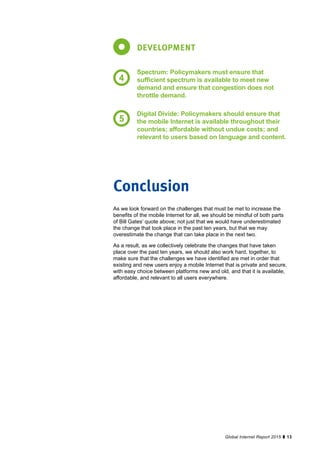 13Global Internet Report 2015
As we look forward on the challenges that must be met to increase the
benefits of the mobile Internet for all, we should be mindful of both parts
of Bill Gates’ quote above; not just that we would have underestimated
the change that took place in the past ten years, but that we may
overestimate the change that can take place in the next two.
As a result, as we collectively celebrate the changes that have taken
place over the past ten years, we should also work hard, together, to
make sure that the challenges we have identified are met in order that
existing and new users enjoy a mobile Internet that is private and secure,
with easy choice between platforms new and old, and that it is available,
affordable, and relevant to all users everywhere.
Conclusion
DEVELOPMENT
Spectrum: Policymakers must ensure that
sufficient spectrum is available to meet new
demand and ensure that congestion does not
throttle demand.
Digital Divide: Policymakers should ensure that
the mobile Internet is available throughout their
countries; affordable without undue costs; and
relevant to users based on language and content.
4
5
 