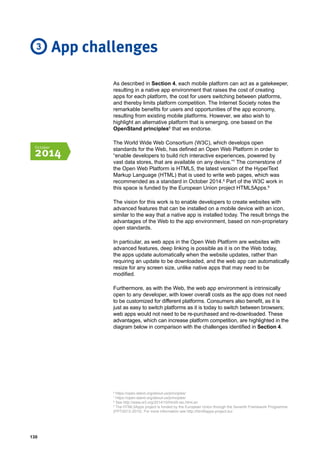 130
As described in Section 4, each mobile platform can act as a gatekeeper,
resulting in a native app environment that raises the cost of creating
apps for each platform, the cost for users switching between platforms,
and thereby limits platform competition. The Internet Society notes the
remarkable benefits for users and opportunities of the app economy,
resulting from existing mobile platforms. However, we also wish to
highlight an alternative platform that is emerging, one based on the
OpenStand principles6
that we endorse.
The World Wide Web Consortium (W3C), which develops open
standards for the Web, has defined an Open Web Platform in order to
“enable developers to build rich interactive experiences, powered by
vast data stores, that are available on any device.”7
The cornerstone of
the Open Web Platform is HTML5, the latest version of the HyperText
Markup Language (HTML) that is used to write web pages, which was
recommended as a standard in October 2014.8
Part of the W3C work in
this space is funded by the European Union project HTML5Apps.9
The vision for this work is to enable developers to create websites with
advanced features that can be installed on a mobile device with an icon,
similar to the way that a native app is installed today. The result brings the
advantages of the Web to the app environment, based on non-proprietary
open standards.
In particular, as web apps in the Open Web Platform are websites with
advanced features, deep linking is possible as it is on the Web today,
the apps update automatically when the website updates, rather than
requiring an update to be downloaded, and the web app can automatically
resize for any screen size, unlike native apps that may need to be
modified.
Furthermore, as with the Web, the web app environment is intrinsically
open to any developer, with lower overall costs as the app does not need
to be customized for different platforms. Consumers also benefit, as it is
just as easy to switch platforms as it is today to switch between browsers;
web apps would not need to be re-purchased and re-downloaded. These
advantages, which can increase platform competition, are highlighted in the
diagram below in comparison with the challenges identified in Section 4.
App challenges3
October
2014
6
https://open-stand.org/about-us/principles/
7
https://open-stand.org/about-us/principles/
8
See http://www.w3.org/2014/10/html5-rec.html.en
9
The HTML5Apps project is funded by the European Union through the Seventh Framework Programme
(FP7/2013-2015). For more information see http://html5apps-project.eu/.
 