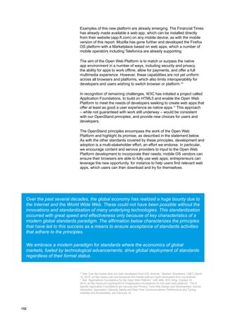 132
Examples of this new platform are already emerging. The Financial Times
has already made available a web app, which can be installed directly
from their website (app.ft.com) on any mobile device, as with the mobile
version of this report. Mozilla has gone further and developed the Firefox
OS platform with a Marketplace based on web apps, which a number of
mobile operators including Telefonica are already supporting.
The aim of the Open Web Platform is to match or surpass the native
app environment in a number of ways, including security and privacy,
the ability for apps to work offline, allow for payments, and offer a full
multimedia experience. However, these capabilities are not yet uniform
across all browsers and platforms, which also limits interoperability for
developers and users wishing to switch browser or platform.10
In recognition of remaining challenges, W3C has initiated a project called
Application Foundations, to build on HTML5 and enable the Open Web
Platform to meet the needs of developers seeking to create web apps that
offer at least as good a user experience as native apps.11
This approach
– while not guaranteed with work still underway – would be consistent
with our OpenStand principles, and provide new choices for users and
developers.
The OpenStand principles encompass the work of the Open Web
Platform and highlight its promise, as described in the statement below.
As with the other standards covered by these principles, development and
adoption is a multi-stakeholder effort, an effort we endorse. In particular,
we encourage content and service providers to input to the Open Web
Platform development to incorporate their needs; mobile OS vendors can
ensure their browsers are able to fully use web apps; entrepreneurs can
leverage the new opportunity, for instance to help users find relevant web
apps, which users can then download and try for themselves.
Over the past several decades, the global economy has realized a huge bounty due to
the Internet and the World Wide Web. These could not have been possible without the
innovations and standardization of many underlying technologies. This standardization
occurred with great speed and effectiveness only because of key characteristics of a
modern global standards paradigm. The affirmation below characterizes the principles
that have led to this success as a means to ensure acceptance of standards activities
that adhere to the principles.
We embrace a modern paradigm for standards where the economics of global
markets, fueled by technological advancements, drive global deployment of standards
regardless of their formal status.
10
See “Can the mobile Web win back developers from iOS, Android,” Stephen Shankland, CNET, March
15, 2015, at http://www.cnet.com/news/can-the-mobile-web-win-back-developers-from-ios-android/.
11
See “Applications Foundations for the Open Web Platform,” Jeff Jaffe, W3C Blog, October 14,
2014, at http://www.w3.org/blog/2014/10/application-foundations-for-the-open-web-platform/. The 8
specific Application Foundations are Security and Privacy; Core Web Design and Development; Device
Interaction; Application Lifecycle; Media and Real-Time Communications; Performance and Tuning;
Usability and Accessibility; and Services. Id.
 