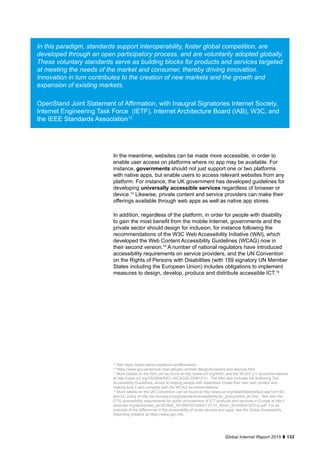 133Global Internet Report 2015
In the meantime, websites can be made more accessible, in order to
enable user access on platforms where no app may be available. For
instance, governments should not just support one or two platforms
with native apps, but enable users to access relevant websites from any
platform. For instance, the UK government has developed guidelines for
developing universally accessible services regardless of browser or
device.13
Likewise, private content and service providers can make their
offerings available through web apps as well as native app stores.
In addition, regardless of the platform, in order for people with disability
to gain the most benefit from the mobile Internet, governments and the
private sector should design for inclusion, for instance following the
recommendations of the W3C Web Accessibility Initiative (WAI), which
developed the Web Content Accessibility Guidelines (WCAG) now in
their second version.14
A number of national regulators have introduced
accessibility requirements on service providers, and the UN Convention
on the Rights of Persons with Disabilities (with 159 signatory UN Member
States including the European Union) includes obligations to implement
measures to design, develop, produce and distribute accessible ICT.15
In this paradigm, standards support interoperability, foster global competition, are
developed through an open participatory process, and are voluntarily adopted globally.
These voluntary standards serve as building blocks for products and services targeted
at meeting the needs of the market and consumer, thereby driving innovation.
Innovation in turn contributes to the creation of new markets and the growth and
expansion of existing markets.
OpenStand Joint Statement of Affirmation, with Inaugral Signatories Internet Society,
Internet Engineering Task Force (IETF), Internet Architecture Board (IAB), W3C, and
the IEEE Standards Association12
12
See https://open-stand.org/about-us/affirmation/.
13
https://www.gov.uk/service-manual/user-centred-design/browsers-and-devices.html.
14
More details on the WAI can be found at http://www.w3.org/WAI/, and the WCAG 2.0 recommendations
at http://www.w3.org/TR/2008/REC-WCAG20-20081211/. The WAI also includes the Authoring Tool
Accessibility Guidelines, aimed at helping people with disabilities create their own web content and
making sure it also complies with the WCAG recommendations.
15
More details on the UN Convention can be found at http://www.un.org/disabilities/default.asp?id=150,
and EU policy at http://ec.europa.eu/ipg/standards/accessibility/eu_policy/index_en.htm. See also the
ETSI accessibility requirements for public procurement of ICT products and services in Europe at http://
www.etsi.org/deliver/etsi_en/301500_301599/301549/01.01.01_60/en_301549v010101p.pdf. For an
example of the differences in the accessibility of smart devices and apps, see the Global Accessibility
Reporting Initiative at https://www.gari.info.
 