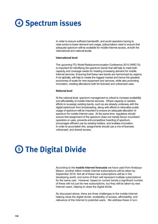 136
According to the mobile Internet forecasts we have used from Analysys
Mason, another billion mobile Internet subscriptions will be taken by
September 2016. Not all of these new subscriptions will be in the
developing world, and some of them will represent multiple subscriptions
for the same user. However, based on current trends a significant number
of these will not just be new subscriptions, but they will be taken by new
Internet users, helping to close the digital divide.
As discussed above, there are three challenges to the mobile Internet
helping close the digital divide: availability of access, affordability, and
relevance of the Internet to potential users. We address these in turn.
The Digital Divide5
In order to ensure sufficient bandwidth, and avoid operators having to
raise prices to lower demand and usage, policymakers need to ensure that
adequate spectrum will be available for mobile Internet access, at both the
international and national levels.
International level
The upcoming ITU World Radiocommunication Conference 2015 (WRC15)
is important for identifying the spectrum bands that will help to meet both
capacity and coverage needs for meeting increasing demand for mobile
Internet services. Ensuring that these new bands are harmonized by regions,
if not globally, will help to create the biggest market and hence the greatest
economies of scale for new equipment and services, while also promoting
innovation, creating allocations both for licensed and unlicensed uses.
National level
At the national level, spectrum management is critical to increase availability
and affordability of mobile Internet services. Where capacity is needed,
efforts to re-assign existing bands, such as are already underway with the
digital switchover from broadcasting, along with efforts to rationalize public
usage of spectrum will be important to ensure an adequate allocation of
spectrum for mobile Internet uses. At the same time, regulators should
ensure that assignment of the spectrum does not merely favour incumbent
operators or uses, prevents anti-competitive hoarding of spectrum,
encourages efficient use by existing holders, and enables innovation.
In order to accomplish this, assignments should use a mix of licensed,
unlicensed, and shared access.
Spectrum issues4
 