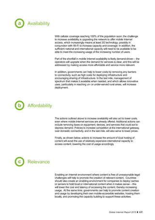 137Global Internet Report 2015
Availability
Affordability
Relevance
With cellular coverage reaching 100% of the population soon, the challenge
to increase availability is upgrading the network to offer mobile Internet
access, which increasingly means at least 3G technology, possibly in
conjunction with Wi-Fi to increase capacity and coverage. In addition, the
sufficient national and international capacity will need to be available to be
able to meet the increasing usage of the increasing number of users.
Part of the shortfall in mobile Internet availability is likely demand-driven – the
operators will upgrade when the demand for services is clear, and this will be
addressed by making access more affordable and service more relevant.
In addition, governments can help to lower costs by removing any barriers
to connectivity, such as high costs for deploying infrastructure and
encouraging sharing of infrastructure. In the last mile, management of
spectrum that makes it available when needed, and which allows innovative
uses, particularly in reaching un- or under-served rural areas, will increase
deployment.
The actions outlined above to increase availability will also act to lower costs,
even where mobile Internet services are already offered. Additional actions can
include removing taxes on equipment, devices, and services that could act to
depress demand. Policies to increase competition at the international gateway,
over domestic connectivity, and in the last mile, will also serve to lower prices.
Finally, as shown below, actions to increase the amount of local hosting of
content will avoid the use of relatively expensive international capacity to
access content, lowering the cost of usage accordingly.
Enabling an Internet environment where content is free of unreasonable legal
challenges will help to promote the creation of relevant content. Countries
should also create an enabling environment for companies to deploy caches
or servers to hold local or international content when it makes sense – this
will lower the cost and latency of accessing the content, thereby increasing
usage. At the same time, governments can help to promote content creation
and usage by developing their own mobile-accessible websites, hosting them
locally, and promoting the capacity building to support these activities.
a
b
c
 