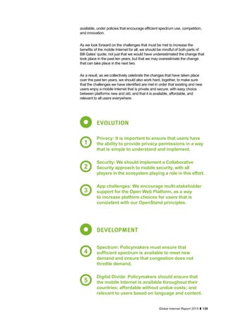 139Global Internet Report 2015
available, under policies that encourage efficient spectrum use, competition,
and innovation.
As we look forward on the challenges that must be met to increase the
benefits of the mobile Internet for all, we should be mindful of both parts of
Bill Gates’ quote; not just that we would have underestimated the change that
took place in the past ten years, but that we may overestimate the change
that can take place in the next two.
As a result, as we collectively celebrate the changes that have taken place
over the past ten years, we should also work hard, together, to make sure
that the challenges we have identified are met in order that existing and new
users enjoy a mobile Internet that is private and secure, with easy choice
between platforms new and old, and that it is available, affordable, and
relevant to all users everywhere.
EVOLUTION
DEVELOPMENT
Privacy: It is important to ensure that users have
the ability to provide privacy permissions in a way
that is simple to understand and implement.
Security: We should implement a Collaborative
Security approach to mobile security, with all
players in the ecosystem playing a role in this effort.
App challenges: We encourage multi-stakeholder
support for the Open Web Platform, as a way
to increase platform choices for users that is
consistent with our OpenStand principles.
Spectrum: Policymakers must ensure that
sufficient spectrum is available to meet new
demand and ensure that congestion does not
throttle demand.
Digital Divide: Policymakers should ensure that
the mobile Internet is available throughout their
countries; affordable without undue costs; and
relevant to users based on language and content.
1
2
3
4
5
 