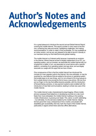 14
Author’s Notes and
Acknowledgements
It is a great pleasure to introduce the second annual Global Internet Report
covering the mobile Internet. This report is similar in many ways to the first
one, containing key data and trends, highlighting challenges, and making
recommendations. In order to make it more accessible, it is now available as
an online version, and we are very pleased to be able to launch it directly to
our members during our first InterCommunity global meeting.
The mobile Internet is of interest partly because it represents an evolution
in the Internet. Where Internet access is largely independent of our PC, our
operating system, and our browser, we associate the mobile Internet with our
smartphone or tablet; in turn, we associate our smart device with a specific
platform, consisting of an operating system and app store; and we largely
associate our usage with the apps that we have chosen.
One consequence of this is that the mobile Internet has introduced the
concept of a new upgrade cycle to the Internet. We now anticipate, or may be
surprised by, new features that are added to the phone or operating system
that enable apps to do new things, and it is not unheard of for long queues to
form outside stores to be among the first to have a new phone. We can thus
put our finger on the day that selfies became possible, with the introduction
of forward-facing cameras, or new payment systems were enabled with the
introduction of near-field communications, leading to whole new uses of the
mobile Internet.
The mobile Internet is also characterized by leap-frogging. Where mobile
phones surpassed fixed telephony in developing countries at a rate much
faster than most anticipated, the mobile Internet, building on the existing
mobile infrastructure, is growing even faster. This, alone, is worth celebrating
– but ultimately, it is the services enabled by the mobile Internet, helping
farmers grow their crops, entrepreneurs find a market, and people with
disabilities gain accessibility, that truly mark the impact of the mobile Internet,
particularly in regions where there were few offline alternatives.
 