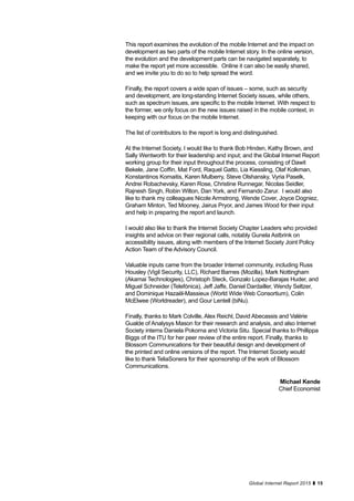 15Global Internet Report 2015
This report examines the evolution of the mobile Internet and the impact on
development as two parts of the mobile Internet story. In the online version,
the evolution and the development parts can be navigated separately, to
make the report yet more accessible. Online it can also be easily shared,
and we invite you to do so to help spread the word.
Finally, the report covers a wide span of issues – some, such as security
and development, are long-standing Internet Society issues, while others,
such as spectrum issues, are specific to the mobile Internet. With respect to
the former, we only focus on the new issues raised in the mobile context, in
keeping with our focus on the mobile Internet.
The list of contributors to the report is long and distinguished.
At the Internet Society, I would like to thank Bob Hinden, Kathy Brown, and
Sally Wentworth for their leadership and input; and the Global Internet Report
working group for their input throughout the process, consisting of Dawit
Bekele, Jane Coffin, Mat Ford, Raquel Gatto, Lia Kiessling, Olaf Kolkman,
Konstantinos Komaitis, Karen Mulberry, Steve Olshansky, Vyria Paselk,
Andrei Robachevsky, Karen Rose, Christine Runnegar, Nicolas Seidler,
Rajnesh Singh, Robin Wilton, Dan York, and Fernando Zarur. I would also
like to thank my colleagues Nicole Armstrong, Wende Cover, Joyce Dogniez,
Graham Minton, Ted Mooney, Jairus Pryor, and James Wood for their input
and help in preparing the report and launch.
I would also like to thank the Internet Society Chapter Leaders who provided
insights and advice on their regional calls, notably Gunela Astbrink on
accessibility issues, along with members of the Internet Society Joint Policy
Action Team of the Advisory Council.
Valuable inputs came from the broader Internet community, including Russ
Housley (Vigil Security, LLC), Richard Barnes (Mozilla), Mark Nottingham
(Akamai Technologies), Christoph Steck, Gonzalo Lopez-Barajas Huder, and
Miguel Schneider (Telefónica), Jeff Jaffe, Daniel Dardailler, Wendy Seltzer,
and Dominique Hazaël-Massieux (World Wide Web Consortium), Colin
McElwee (Worldreader), and Gour Lentell (biNu).
Finally, thanks to Mark Colville, Alex Reichl, David Abecassis and Valérie
Gualde of Analysys Mason for their research and analysis, and also Internet
Society interns Daniela Pokorna and Victoria Situ. Special thanks to Phillippa
Biggs of the ITU for her peer review of the entire report. Finally, thanks to
Blossom Communications for their beautiful design and development of
the printed and online versions of the report. The Internet Society would
like to thank TeliaSonera for their sponsorship of the work of Blossom
Communications.
Michael Kende
Chief Economist
 