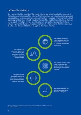 20
The Internet has global
reach and integrity, and is
not constrained in terms
of supported services and
applications
Although no specific
technology defines the
Internet, there are some
basic characteristics that
describe what works
The Internet is for
everyone – there is no
central authority that
designates or permits
different classes of
Internet activities
And, finally, the more the
Internet stays the same,
the more it changes
The Internet requires some
basic agreements and
social behaviour – between
technologies and between
humans
2
For more detail, please see http://www.internetsociety.org/sites/default/files/Internet%20Invariants-%20
What%20Really%20Matters.pdf.
20
Internet Invariants
It is important that the benefits of the mobile Internet are not achieved at the expense of
the fundamental principles of the Internet. The Internet has seen significant change since it
was established as a research network more than forty years ago, in terms of both network
technology and services offered, including the rise of the mobile Internet that is at the heart
of this report. In the light of those considerations, it is important to understand what is
actually important and unchanging about the Internet – the invariants that have been true
to date – and that should continue to apply to the mobile Internet.2
 