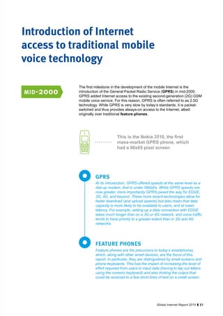 21Global Internet Report 2015
The first milestone in the development of the mobile Internet is the
introduction of the General Packet Radio Service (GPRS) in mid-2000.
GPRS added Internet access to the existing second-generation (2G) GSM
mobile voice service. For this reason, GPRS is often referred to as 2.5G
technology. While GPRS is very slow by today’s standards, it is packet-
switched and thus provides always-on access to the Internet, albeit
originally over traditional feature phones.
At its introduction, GPRS offered speeds at the same level as a
dial-up modem, that is under 56kbit/s. While GPRS speeds are
now greater, more importantly GPRS paved the way for EDGE,
3G, 4G, and beyond. These more recent technologies allow for
faster download (and upload speeds) but also mean that data
capacity is more likely to be available to users, and at lower
latency. For example, setting up a data connection with EDGE
takes much longer than on a 3G or 4G network, and voice traffic
tends to have priority to a greater extent than in 3G and 4G
networks.
Feature phones are the precursors to today’s smartphones,
which, along with other smart devices, are the focus of this
report. In particular, they are distinguished by small screens and
phone keyboards. This has the impact of increasing the level of
effort required from users to input data (having to tap out letters
using the numeric keyboard) and also limiting the output that
could be received to a few short lines of text on a small screen.
GPRS
FEATURE PHONES
This is the Nokia 3510, the first
mass-market GPRS phone, which
had a 96x65 pixel screen
Introduction of Internet
access to traditional mobile
voice technology
mid-2000
 