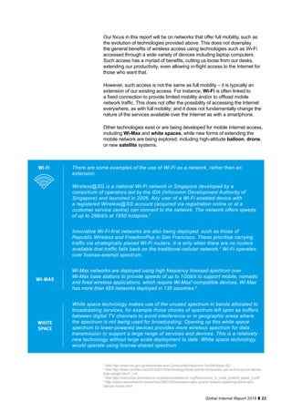 23Global Internet Report 2015
Our focus in this report will be on networks that offer full mobility, such as
the evolution of technologies provided above. This does not downplay
the general benefits of wireless access using technologies such as Wi-Fi
accessed through a wide variety of devices including laptop computers.
Such access has a myriad of benefits, cutting us loose from our desks,
extending our productivity, even allowing in-flight access to the Internet for
those who want that.
However, such access is not the same as full mobility – it is typically an
extension of our existing access. For instance, Wi-Fi is often linked to
a fixed connection to provide limited mobility and/or to offload mobile
network traffic. This does not offer the possibility of accessing the Internet
everywhere, as with full mobility; and it does not fundamentally change the
nature of the services available over the Internet as with a smartphone.
Other technologies exist or are being developed for mobile Internet access,
including Wi-Max and white spaces, while new forms of extending the
mobile network are being explored, including high-altitude balloon, drone,
or new satellite systems.
There are some examples of the use of Wi-Fi as a network, rather than an
extension.
Wireless@SG is a national Wi-Fi network in Singapore developed by a
consortium of operators led by the IDA (Infocomm Development Authority of
Singapore) and launched in 2006. Any user of a Wi-Fi enabled device with
a registered Wireless@SG account (acquired via registration online or at a
customer service centre) can connect to the network. The network offers speeds
of up to 2Mbit/s at 1950 hotspots.3
Innovative Wi-Fi-first networks are also being deployed, such as those of
Republic Wireless and FreedomPop in San Francisco. These prioritise carrying
traffic via strategically placed Wi-Fi routers. It is only when there are no routers
available that traffic falls back on the traditional cellular network.4
Wi-Fi operates
over license-exempt spectrum.
Wi-Fi
Wi-Max networks are deployed using high frequency licensed spectrum over
Wi-Max base stations to provide speeds of up to 1Gbit/s to support mobile, nomadic
and fixed wireless applications, which require Wi-Max5
-compatible devices. Wi-Max
has more than 455 networks deployed in 135 countries.6
WI-MAX
White space technology makes use of the unused spectrum in bands allocated to
broadcasting services, for example those chunks of spectrum left open as buffers
between digital TV channels to avoid interference or in geographic areas where
the spectrum is not being used for broadcasting. Opening up this white space
spectrum to lower-powered devices provides more wireless spectrum for data
transmission to support a large range of services and devices. This is a relatively
new technology without large scale deployment to date. White space technology
would operate using license-shared spectrum.
WHITE
SPACE
3
See http://www.ida.gov.sg/Individuals-and-Community/Infocomm-You/Wireless-SG
4
See http://www.nytimes.com/2015/02/16/technology/small-phone-companies-use-wi-fi-to-punch-above-
their-weight.html?_r=0
5
See http://resources.wimaxforum.org/sites/wimaxforum.org/files/wimax_in_india_protiviti_paper_0.pdf
6
http://www.networkworld.com/article/2883162/wireless/major-phone-network-exploring-drone-and-
balloon-masts.html
 