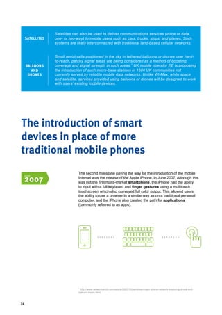 24
Satellites can also be used to deliver communications services (voice or data,
one- or two-way) to mobile users such as cars, trucks, ships, and planes. Such
systems are likely interconnected with traditional land-based cellular networks.
SATELLITES
BALLOONS
AND
DRONES
Small aerial cells positioned in the sky in tethered balloons or drones over hard-
to-reach, patchy signal areas are being considered as a method of boosting
coverage and signal strength in such areas.7
UK mobile operator EE is proposing
the introduction of such micro-base stations in 1500 UK communities not
currently served by reliable mobile data networks. Unlike Wi-Max, white space
and satellite, services provided using balloons or drones will be designed to work
with users’ existing mobile devices.
The second milestone paving the way for the introduction of the mobile
Internet was the release of the Apple iPhone, in June 2007. Although this
was not the first mass-market smartphone, the iPhone had the ability
to input with a full keyboard and finger gestures using a multitouch
touchscreen which also conveyed full color output. This allowed users
the ability to use a browser in a similar way as on a traditional personal
computer, and the iPhone also created the path for applications
(commonly referred to as apps).
The introduction of smart
devices in place of more
traditional mobile phones
7
http://www.networkworld.com/article/2883162/wireless/major-phone-network-exploring-drone-and-
balloon-masts.html.
June
2007
 