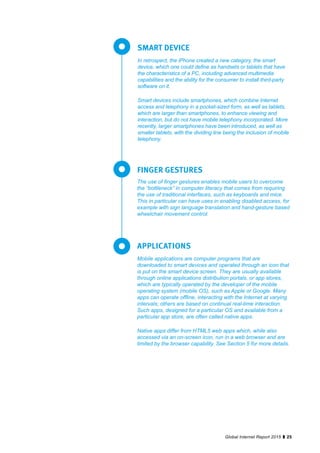 25Global Internet Report 2015
In retrospect, the iPhone created a new category, the smart
device, which one could define as handsets or tablets that have
the characteristics of a PC, including advanced multimedia
capabilities and the ability for the consumer to install third-party
software on it.
Smart devices include smartphones, which combine Internet
access and telephony in a pocket-sized form, as well as tablets,
which are larger than smartphones, to enhance viewing and
interaction, but do not have mobile telephony incorporated. More
recently, larger smartphones have been introduced, as well as
smaller tablets, with the dividing line being the inclusion of mobile
telephony.
SMART DEVICE
The use of finger gestures enables mobile users to overcome
the “bottleneck” in computer literacy that comes from requiring
the use of traditional interfaces, such as keyboards and mice.
This in particular can have uses in enabling disabled access, for
example with sign language translation and hand-gesture based
wheelchair movement control.
FINGER GESTURES
Mobile applications are computer programs that are
downloaded to smart devices and operated through an icon that
is put on the smart device screen. They are usually available
through online applications distribution portals, or app stores,
which are typically operated by the developer of the mobile
operating system (mobile OS), such as Apple or Google. Many
apps can operate offline, interacting with the Internet at varying
intervals; others are based on continual real-time interaction.
Such apps, designed for a particular OS and available from a
particular app store, are often called native apps.
Native apps differ from HTML5 web apps which, while also
accessed via an on-screen icon, run in a web browser and are
limited by the browser capability. See Section 5 for more details.
APPLICATIONS
 