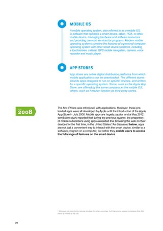 26
A mobile operating system, also referred to as a mobile OS,
is software that operates a smart device, tablet, PDA, or other
mobile device, managing hardware and software resources
and providing common services for programs. Modern mobile
operating systems combine the features of a personal computer
operating system with other smart device functions, including
a touchscreen, cellular, GPS mobile navigation, camera, voice
recorder and music player.
App stores are online digital distribution platforms from which
mobile applications can be downloaded. The different stores
provide apps designed to run on specific devices, and written
for a specific operating system. Some, such as the Apple App
Store, are offered by the same company as the mobile OS;
others, such as Amazon function as third-party stores.
MOBILE OS
APP STORES
The first iPhone was introduced with applications. However, these pre-
loaded apps were all developed by Apple until the introduction of the Apple
App Store in July 2008. Mobile apps are hugely popular and a May 2012
comScore study reported that during the previous quarter, the proportion
of mobile subscribers using apps exceeded that browsing the web on their
devices for the first time, in the United States.8
As discussed below, apps
are not just a convenient way to interact with the smart device, similar to a
software program on a computer, but rather they enable users to access
the full-range of features on the smart device.
8
We were not able to find similar studies for other countries, but there is no reason to believe that this
trend is limited to the US.
July
2008
 