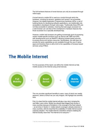 29Global Internet Report 2015
This mix provides significant benefits to users, many of which are readily
apparent, others of which we can only imagine. We highlight two benefits
here.
First, it is clear that the mobile Internet will play a key role in bringing the
next billion users online. Mobile has already leap-frogged fixed access in
many countries because of limitations in the coverage of the fixed network
– as we show in Section 2, mobile network coverage is already extensive in
many countries, with the result that the availability of mobile Internet access
outpaces adoption. The mobile Internet is therefore central to realising the
Internet Society vision that ‘The Internet is for everyone’.10
Mobile
Internet
Full
Mobility
Smart
device
=+
The full hardware features of smart devices can only be accessed through
native apps.
A smart device’s mobile OS is used as a conduit through which the
hardware, including its sensors, speakers and camera, are accessible.
However, the related Application Programming Interfaces (APIs), a set of
building blocks for developing software applications, are traditionally only
accessible to developers through native apps. Traditionally these APIs are
not fully accessible to websites, meaning that web pages accessed via
a web browser can use less of the smartphone’s hardware features than
those accessed via a specially developed App.
However, mobile web browsers are getting increasingly good at accessing
certain mobile-specific functions such as click-to-call, SMS and GPS,
with developments such as WebRTC allowing browser-based services
to access phone and camera resources. Nonetheless, this still does not
provide the same capabilities as are available through the use of native
apps and therefore there is still a limit to the capabilities of browser-based
services using HTML5.
10
See http://www.internetsociety.org/who-we-are/mission.
The Mobile Internet
For the purposes of this report, we define the mobile Internet as fully
mobile access to the Internet using smart devices.
 