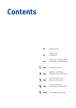 1 INTRODUCTION
AUTHOR’S NOTES AND
ACKNOWLEDGEMENTS
EXECUTIVE
SUMMARY
FOREWORD
P18
P14
P6
P4
2
MOBILE INTERNET:
TRENDS AND GROWTHP40
3
BENEFITS OF THE
MOBILE INTERNETP68
4 CHALLENGES OF
THE MOBILE INTERNETP92
5 RECOMMENDATIONSP124
Contents
 