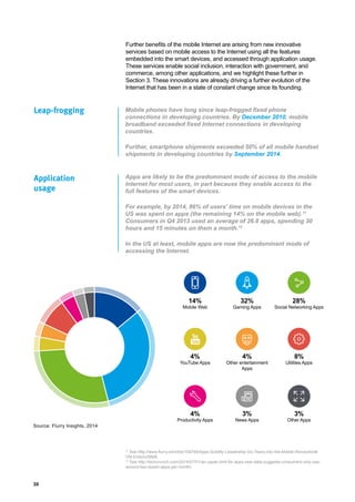 30
Mobile phones have long since leap-frogged fixed phone
connections in developing countries. By December 2010, mobile
broadband exceeded fixed Internet connections in developing
countries.
Further, smartphone shipments exceeded 50% of all mobile handset
shipments in developing countries by September 2014.
Apps are likely to be the predominant mode of access to the mobile
Internet for most users, in part because they enable access to the
full features of the smart devices.
For example, by 2014, 86% of users’ time on mobile devices in the
US was spent on apps (the remaining 14% on the mobile web).11
Consumers in Q4 2013 used an average of 26.8 apps, spending 30
hours and 15 minutes on them a month.12
In the US at least, mobile apps are now the predominant mode of
accessing the Internet.
Leap-frogging
Application
usage
14%
Mobile Web
4%
YouTube Apps
4%
Productivity Apps
32%
Gaming Apps
4%
Other entertainment
Apps
3%
News Apps
28%
Social Networking Apps
8%
Utilities Apps
3%
Other Apps
Further benefits of the mobile Internet are arising from new innovative
services based on mobile access to the Internet using all the features
embedded into the smart devices, and accessed through application usage.
These services enable social inclusion, interaction with government, and
commerce, among other applications, and we highlight these further in
Section 3. These innovations are already driving a further evolution of the
Internet that has been in a state of constant change since its founding.
Source: Flurry Insights, 2014
11
See http://www.flurry.com/bid/109749/Apps-Solidify-Leadership-Six-Years-into-the-Mobile-Revolution#.
VM-EmbmzWM8.
12
See http://techcrunch.com/2014/07/01/an-upper-limit-for-apps-new-data-suggests-consumers-only-use-
around-two-dozen-apps-per-month/.
 