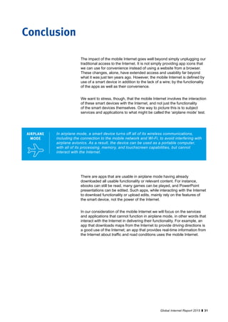 31Global Internet Report 2015
The impact of the mobile Internet goes well beyond simply unplugging our
traditional access to the Internet. It is not simply providing app icons that
we can use for convenience instead of using a website from a browser.
These changes, alone, have extended access and usability far beyond
what it was just ten years ago. However, the mobile Internet is defined by
use of a smart device in addition to the lack of a wire; by the functionality
of the apps as well as their convenience.
We want to stress, though, that the mobile Internet involves the interaction
of these smart devices with the Internet, and not just the functionality
of the smart devices themselves. One way to picture this is to subject
services and applications to what might be called the ‘airplane mode’ test.
In airplane mode, a smart device turns off all of its wireless communications,
including the connection to the mobile network and Wi-Fi, to avoid interfering with
airplane avionics. As a result, the device can be used as a portable computer,
with all of its processing, memory, and touchscreen capabilities, but cannot
interact with the Internet.
AIRPLANE
MODE
There are apps that are usable in airplane mode having already
downloaded all usable functionality or relevant content. For instance,
ebooks can still be read, many games can be played, and PowerPoint
presentations can be edited. Such apps, while interacting with the Internet
to download functionality or upload edits, mainly rely on the features of
the smart device, not the power of the Internet.
In our consideration of the mobile Internet we will focus on the services
and applications that cannot function in airplane mode, in other words that
interact with the Internet in delivering their functionality. For example, an
app that downloads maps from the Internet to provide driving directions is
a good use of the Internet; an app that provides real-time information from
the Internet about traffic and road conditions uses the mobile Internet.
Conclusion
 
